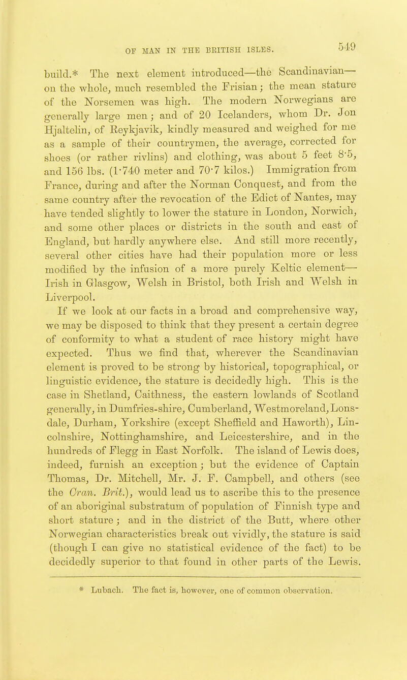 build.* Tlie next element introduced—the Scandinavian— ou the whole, much resembled the Frisian; the mean stature of the Norsemen was high. The modern Norwegians are generally large men; and of 20 Icelanders, whom Dr. Jon Hjaltelin, of Reykjavik, kindly measured and weighed for me as a sample of their countrymen, the average, corrected for shoes (or rather rivlins) and clothing, was about 5 feet 8*5, and 156 lbs. (1-740 meter and 70*7 kilos.) Immigration from France, during and after the Norman Conquest, and from the same country after the revocation of the Edict of Nantes, may have tended sKghtly to lower the stature in London, Norwich, and some other places or districts in the south and east of England, but hardly anywhere else. And still more recently, several other cities have had their population more or less modified by the infusion of a more purely Keltic element— Irish in Glasgow, Welsh in Bristol, both Irish and Welsh in Liverpool. If we look at our facts in a broad and comprehensive way, we may be disposed to think that they present a certain degree of conformity to what a student of race history might have expected. Thus we find that, wherever the Scandinavian element is proved to be strong by historical, topographical, or linguistic evidence, the stature is decidedly high. This is the case in Shetland, Caithness, the eastern lowlands of Scotland generally, in Dumfries-shire, Cumberland, Westmoreland, Lons- dale, Durham, Yorkshire (except Sheffield and Haworth), Lin- colnshire, Nottinghamshire, and Leicestershire, and in the hundreds of Flegg in East Norfolk. The island of Lewis does, indeed, furnish an exception; but the evidence of Captain Thomas, Dr. Mitchell, Mr. J. F. Campbell, and others (see the Gran. Brit.), would lead us to ascribe this to the presence of an aboriginal substratum of population of Finnish type and short stature; and in the district of the Butt, where other Noi'wegian characteristics break out vividly, the stature is said (though I can give no statistical evidence of the fact) to be decidedly superior to that found in other parts of the Lewis. * Lubacb. Tiie fact is, however, one of common observation.