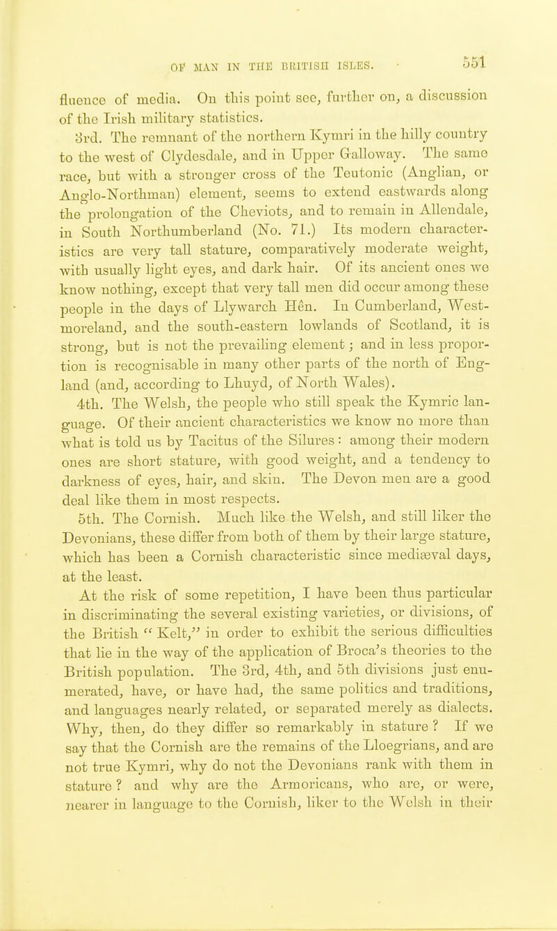 fluence of media. On tliis point see, furtlior on, a discussion of tlio Irish military statistics. ord. The remnant of the northern Kymri in the hilly country to the west of Clydesdale, and in Upper Galloway. The same race, but with a stronger cross of the Teutonic (Anglian, or Anglo-Northman) element, seems to extend eastwards along the prolongation of the Cheviots, and to remain in Allendale, in South Northumberland (No. 71.) Its modern character- istics are very tall stature, comparatively moderate weight, with usually light eyes, and dark hair. Of its ancient ones we know nothing, except that very tall men did occur among these people in the days of Llywarch Hen. In Cumberland, West- moreland, and the south-eastern lowlands of Scotland, it is strong, but is not the prevaihug element; and in less propor- tion is recognisable in many other parts of the north of Eug- land (and, according to Lhuyd, of North Wales). 4th. The Welsh, the people who still speak the Kymric lan- guage. Of their ancient characteristics we know no more than what is told us by Tacitus of the Silures : among their modern ones are short stature, with good weight, and a tendency to darkness of eyes, hair, and skin. The Devon men are a good deal like them in most respects. 5th. The Cornish. Much like the Welsh, and still liker the Devonians, these differ from both of them by their large stature, which has been a Cornish characteristic since medigeval days, at the least. At the risk of some repetition, I have been thus particular in discriminating the several existing varieties, or divisions, of the British  Kelt, in order to exhibit the serious difficulties that lie in the way of the application of Broca's theories to the British population. The 3rd, 4th, and 5th divisions just enu- merated, have, or have had, the same pohtics and traditions, and languages nearly related, or separated merely as dialects. Why, then, do they differ so remarkably in stature ? If we say that the Cornish are the remains of the Lloegrians, and are not true Kymri, why do not the Devonians rank with them in stature ? and why are the Armoricans, who are, or were, nearer in language to the Cornish, liker to the Welsh in their