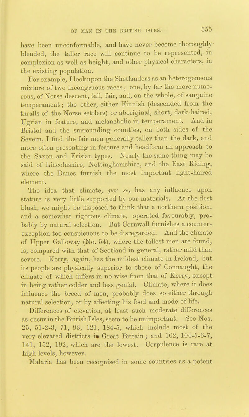 have been unconformable, and bave never become tborougbly blended, tbe taller race will continue to be represented, in complexion as well as height, and other physical characters, in the existing population. For example, I look upon the Shetlanders as an heterogeneous mixture of two incongruous races ; one, by far the more nume- rous, of Norse descent, tall, fair, and, on the whole, of sanguine temperament; the other, either Tinnish (descended from the thralls of the Norse settlers) or aboriginal, short, dark-haired, Ugrian in feature, and melancholic in temperament. And in Bristol and the surrounding counties, on both sides of the Severn, I find the fair men generally taller than the dark, and more often presenting in feature and headform an approach to the Saxon and Frisian types. Nearly the same thing may be said of Lincolnshire, Nottinghamshire, and the East Riding, where the Danes furnish the most important light-haired element. The idea that climate, per se, has any influence upon stature is very little supported by our materials. At the first blush, we might be disposed to think that a northern position, and a somewhat rigorous climate, operated favourably, pro- bably by natural selection. But Cornwall furnishes a counter- exception too conspicuous to be disregarded. And the climate of Upper Gralloway (No. 54), where the tallest men are found, is, compared with that of Scotland in general, i-ather mild than severe. Kerry, again, has the mildest climate in Ireland, but its people are physically superior to those of Connaught, the climate of which difi'ers in no wise from that of Kerry, except in being rather colder and less genial. CUmate, where it does influence the breed of men, probably does so either through natural selection, or by afi'ecting his food and mode of life. Differences of elevation, at least such moderate differences as occur in the British Isles, seem to be unimportant. See Nos. 25, 51-2-3, 71, 93, 121, 184-5, which include most of the very elevated districts is. Great Britain; and 102, 104-5-6-7, 141, 152, 192, which are the lowest. Corpulence is rare at high levels, however. Malaria has been recognised in some countries as a potent