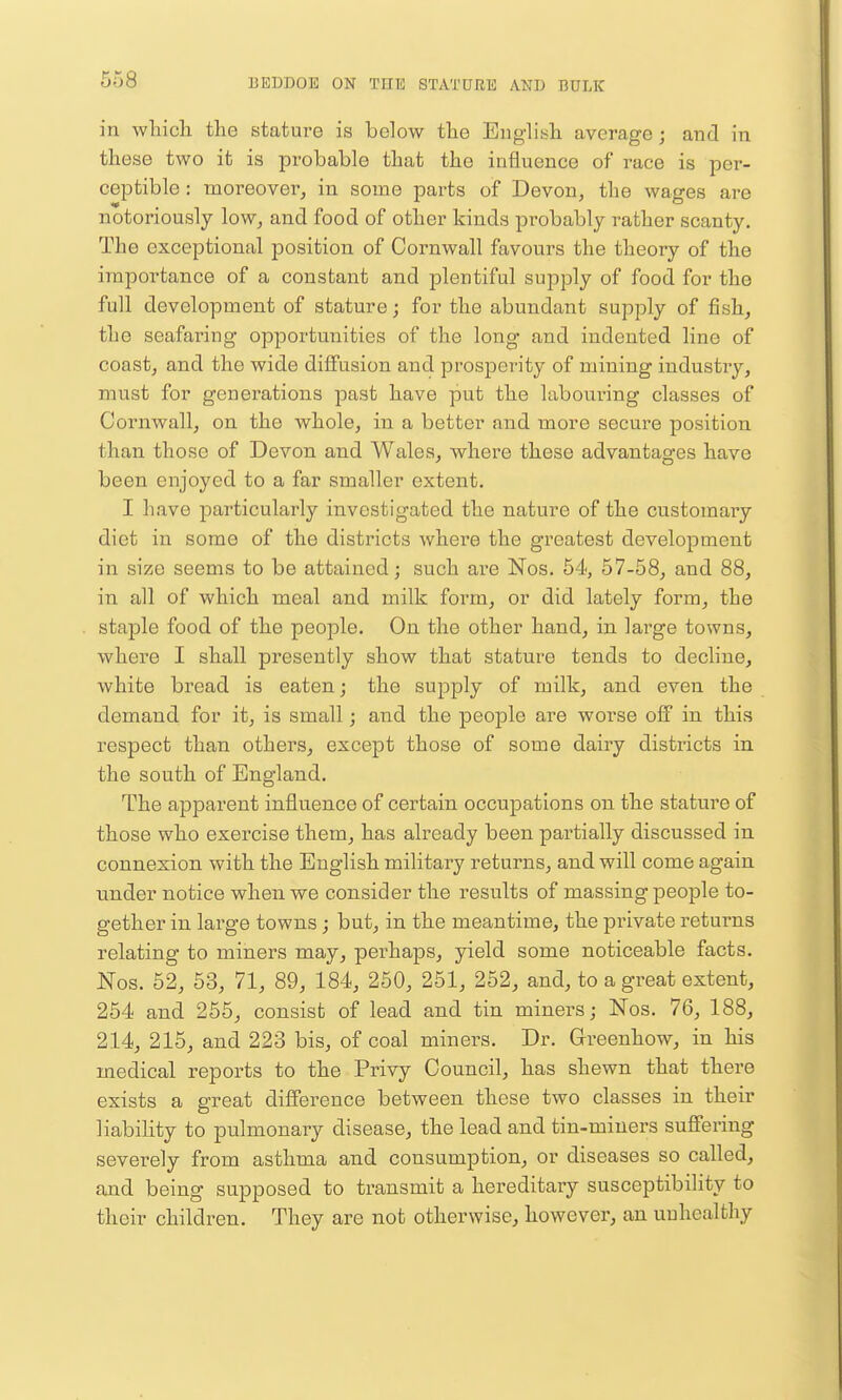 in wliicli the stature is below tlie Englisli average; and in these two it is probable that the influence of race is per- ceptible : moreover^ in some parts of Devon, the wages are notoriously low, and food of other kinds probably rather scanty. The exceptional position of Cornwall favours the theory of the importance of a constant and plentiful supply of food for the full development of stature; for the abundant supply of fish, the seafaring opportunities of the long and indented line of coast, and the wide diffusion and prosperity of mining industry, must for generations past have put the labouring classes of Cornwall, on the whole, in a better and more secure position than those of Devon and Wales, where these advantages have been enjoyed to a far smaller extent. I have particularly investigated the nature of the customai-y diet in some of the districts where the greatest development in size seems to be attained; such are Nos. 54, 57-58, and 88, in all of which meal and milk form, or did lately form, the staple food of the people. On the other hand, in large towns, where I shall presently show that stature tends to decline, white bread is eaten; the supply of milk, and even the demand for it, is small; and the people are worse off in this respect than others, except those of some dairy districts in the south of England, The apparent influence of certain occupations on the stature of those who exercise them, has already been partially discussed in connexion with the English military returns, and will come again under notice when we consider the results of massing people to- gether in large towns; but, in the meantime, the private returns relating to miners may, perhaps, yield some noticeable facts. Nos. 52, 53, 71, 89, 184, 250, 251, 252, and, to a great extent, 254 and 255, consist of lead and tin miners j Nos. 76, 188, 214, 215, and 223 bis, of coal miners. Dr. Grreenhow, in his medical reports to the Privy Council, has shewn that there exists a great difference between these two classes in their liability to pulmonary disease, the lead and tin-miners sufiering severely from asthma and consumption, or diseases so called, and being supposed to transmit a hereditary susceptibility to their children. They are not otherwise, however, an unhealthy