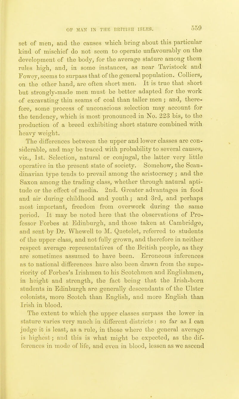 OF MAN IN T!TK liKTTISII IS^KS. set of men, and the causes wliicli bring about this particular kind of mischief do not seem to operate unfavourably on the development of the body, for the average stature among them rules high, and, in some instances, as near Tavistock and Fowey, seems to surpass that of the general population. Colliers, on the other hand, are often short men. It is true that short but strongly-made men must be better adapted for the work of excavating thin seams of coal than taller men; and, there- fore, some process of unconscious selection may account for the tendency, which is most pronounced in No. 223 bis, to the production of a breed exhibiting short stature combined with heavy weight. The differences between the upper and lower classes are con- siderable, and may be traced with probability to several causes, viz., 1st. Selection, natural or conjugal, the latter very little operative in the present state of society. Somehow, the Scan- dinavian type tends to prevail among the aristocracy; and the Saxon among the trading class, whether through natural apti- tude or the effect of media. 2nd. Grreater advantages in food and air during childhood and youth; and 3rd, and perhaps most important, freedom from overwork during the same period. It may be noted here that the observations of Pro- fessor Forbes at Edinburgh, and those taken at Cambridge, and sent by Dr. Whewell to M. Quetelet, referred to students of the upper class, and not fully grown, and therefore in neither respect average representatives of the British people, as they are sometimes assumed to have been. Erroneous inferences as to national differences have also been drawn from the supe- riority of Forbes's Irishmen to his Scotchmen and Englishmen, in height and strength, the fact being that the Irish-born students in Edinburgh are generally descendants of the Ulster colonists, more Scotch than English, and more English than Irish in blood. The extent to which the upper classes surpass the lower in stature varies very much in different districts : so far as I can judge it is least, as a rule, in those where the general average is highest; and this is what might be expected, as the dif- ferences in mode of life, and even in blood, lessen as we ascend