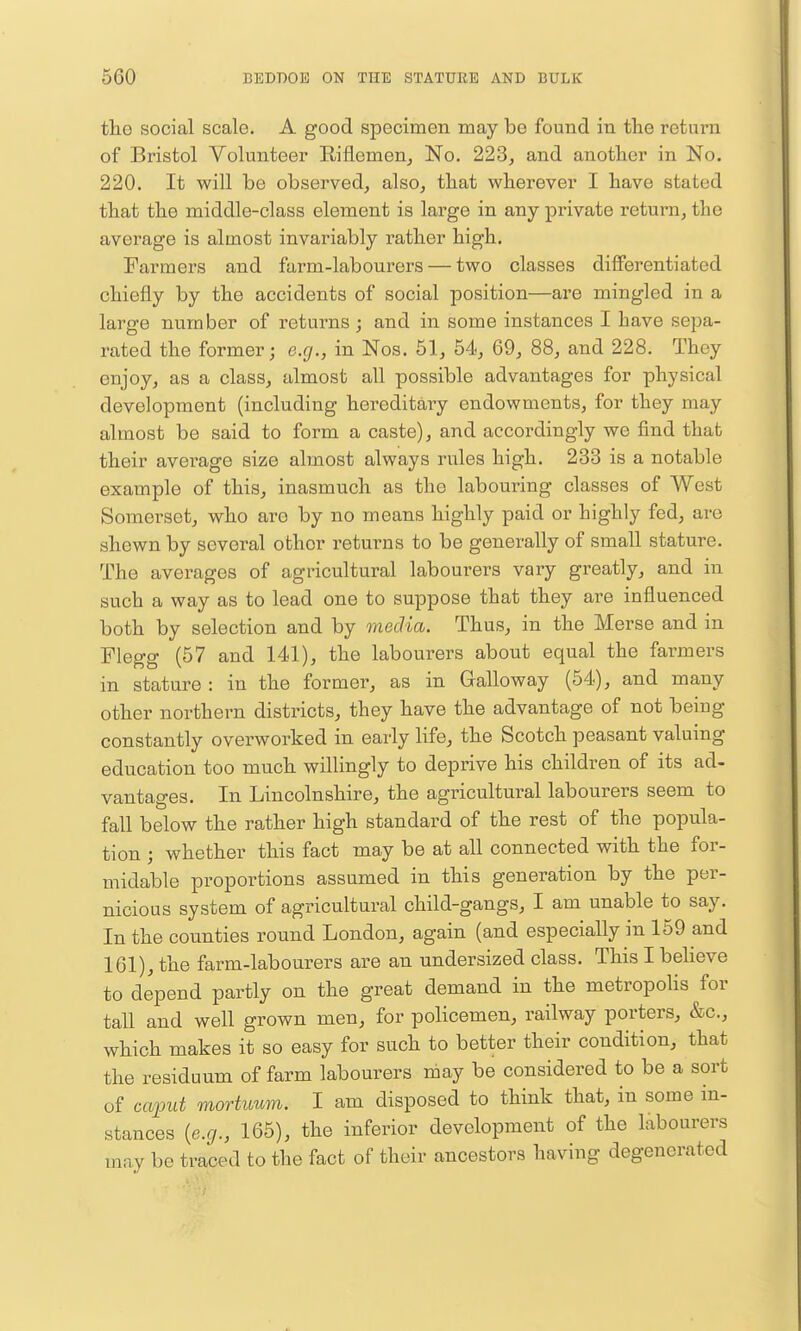 tlie social scale. A good specimen may be found in the return of Bristol Volunteer Riflemen^ No. 223, and another in No. 220. It will be observed, also, that wherever I have stated that the middle-class element is large in any private return, the average is almost invariably rather high. Farmers and farm-labourers — two classes diflFerentiated chiefly by the accidents of social position—are mingled in a large number of returns; and in some instances I have sepa- rated the former; e.g., in Nos. 51, 54, 69, 88, and 228. They enjoy, as a class, almost all possible advantages for physical development (including hereditary endowments, for they may almost be said to form a caste), and accordingly we find that their average size almost always rules high. 233 is a notable example of this, inasmuch as the labouring classes of West Somerset, who are by no means highly paid or highly fed, are shewn by several other returns to be generally of small stature. The averages of agricultural labourers vary greatly, and in such a way as to lead one to suppose that they are influenced both by selection and by media. Thus, in the Merse and in Flegg (57 and 141), the labourers about equal the farmers in stature : in the former, as in Galloway (54), and many other northern districts, they have the advantage of not being constantly overworked in early life, the Scotch peasant valuing edvication too much willingly to deprive his children of its ad- vantages. In Lincolnshire, the agricultural labourers seem to fall below the rather high standard of the rest of the popula- tion ; whether this fact may be at all connected with the for- midable proportions assumed in this generation by the per- nicious system of agricultural child-gangs, I am unable to say. In the counties round London, again (and especially in 159 and 161), the farm-labourers are an undersized class. This I beheve to depend partly on the great demand in the metropolis for tall and well grown men, for policemen, railway porters, &c., which makes it so easy for such to better their condition, that the residuum of farm labourers may be considered to be a sort of caput mortuum. I am disposed to think that, in some in- stances {e.g., 165), the inferior development of the labourers mav be traced to the fact of their ancestors having degenerated