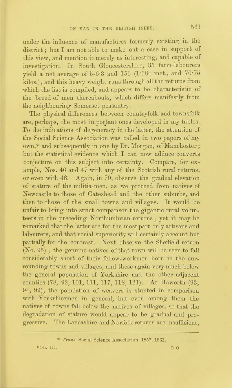 under tlie influence of manufactures formerly existing in the distinct; but I am not able to make out a case in support of this vieWj and mention it merely as interesting-, and capable of investigation. In South Gloucestershire, 35 farm-labourers yield a net average of 5-6-3 and 156 (1-684 met., and 70-75 kilos.), and this heavy weight runs through all the returns from which the list is compiled, and appears to be characteristic of the breed of men thereabouts, which differs manifestly from the neighbouring Somerset peasantry. The physical differences between countryfolk and townsfolk are, perhaps, the most important ones developed in my tables. To the indications of degeneracy in the latter, the attention of the Social Science Association was called in two papers of my own,* and subsequently in one by Dr. Morgan, of Manchester; but the statistical evidence which I can now adduce converts conjecture on this subject into certainty. Compare, for ex- ample, Nos. 46 and 47 with any of the Scottish rural returns, or even with 48. Again, in 70, observe the gradual elevation of stature of the militia-men, as we proceed from natives of Newcastle to those of Glateshead and the other suburbs, and then to those of the small towns and villages. It would be unfair to bring into strict comparison the gigantic rural volun- teers in the preceding Northumbrian returns; yet it may be remarked that the latter are for the most part only artisans and labourers, and that social superiority will certainly account but partially for the contrast. Next observe the Sheffield return (No. 95) ; the genuine natives of that town will be seen to fall considerably short of their fellow-workmen born in the sur- rounding towns and villages, and these again very much below the general population of Yorkshire and the other adjacent counties (78, 92, 101, 111, 117, 118, 121). At Haworth (93, 94, 99), the population of weavers is stunted in comparison with Yorkshiremen in general, but even among them the natives of towns fall below the natives of villages, so that the degradation of stature would appear to be gradual and pro- gressive. The Lancashire and Norfolk returns are insufficient. * Trans. Social Science Association, 1857, 1861. VOL. III. 0 0