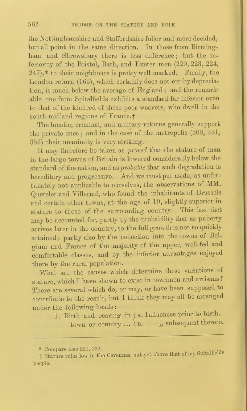 tlie Nottinghamslaire and Staffordshire fuller and more decided, but all point in the same direction. In those from Birming- ham and Shrewsbury there is less difference; but the in- feriority of the Bristol, Bath, and Exeter men (220, 223, 224, 247),* to their neighbours is pretty well marked. Finally, the London return (163), which certainly does not err by depi-ecia- tion, is much below the average of England; and the remark- able one from Spitalfields exhibits a standard far inferior even to that of the kindred of these poor weavers, who dwell in the south midland regions of France.f The lunatic, criminal, and military returns generally support the private ones; and in the case of the metropolis (308, 341, 352) their unanimity is very striking. It may therefore be taken as 'proved that the stature of man in the large towns of Britain is lowered considerably below the standard of the nation, and a^sprohahle that such degradation is hereditary and progressive. And we must put aside, as nnfor- tunately not applicable to ourselves, the observations of MM. Quetelet and Villerme, who found the inhabitants of Brussels and certain other towns, at the age of 19, slightly superior in stature to those of the surrounding country. This last fact may be accounted for, partly by the probability that as puberty arrives later in the country, so the full growth is not so quickly attained; partly also by the collection into the towns of Bel- gium and France of the majority of the upper, well-fed and comfortable classes, and by the inferior advantages enjoyed there by the rural population. What are the causes which determine these variations of stature, which I have shown to exist in townmen and artisans ? There are several which do, or may, or have been supposed to contribute to the result, but I think they may all be arranged under the following heads :— 1. Birth and rearing in f A. Influences prior to birth, town or country ... I B. „ subsequent thereto. * Compare also 221, 222. t Stature rules low in the Cevennes, but yet above that of my Spiti people.