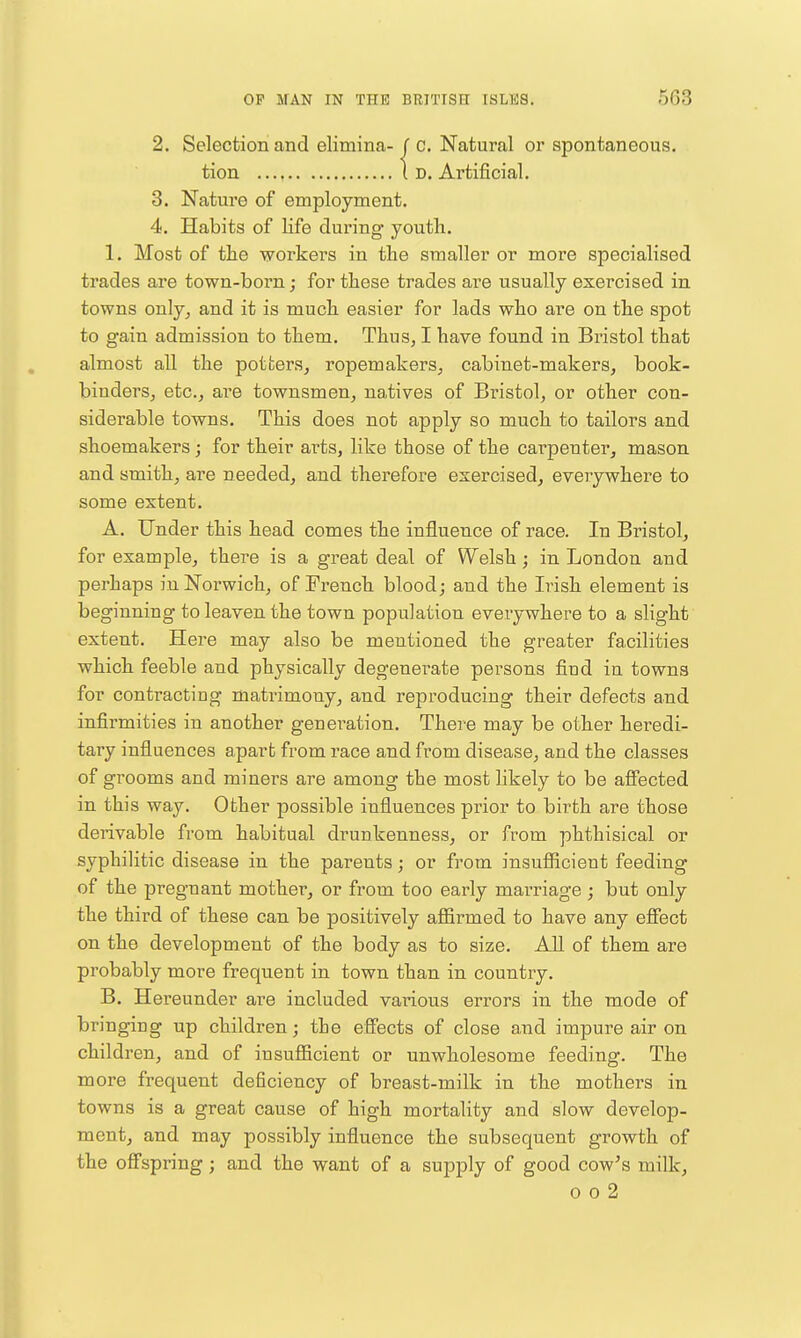 2. Selection and elimina-J c. Natural or spontaneous. tion Id. Artificial. 3. Nature of employment. 4. Habits of life during' youth. 1. Most of the workers in the smaller or more specialised trades are town-born; for these trades are usually exercised in towns onlyj and it is much easier for lads who are on the spot to gain admission to them. Thus, I have found in Bristol that almost all the potters, ropemakers, cabinet-makers, book- binders, etc., aie townsmen, natives of Bx-istol, or other con- siderable towns. This does not apply so much to tailors and shoemakers j for their arts, like those of the cai-penter, mason and smith, are needed, and therefore exercised, everywhere to some extent. A. Under this head comes the influence of race. In Bristol, for example, there is a great deal of Welsh; in London and perhaps in Norwich, of French blood; and the Irish element is beginning to leaven the town population everywhere to a slight extent. Here may also be mentioned the greater facilities which feeble and physically degenerate persons find in towns for contracting matrimony, and reproducing their defects and infirmities in another generation. There may be other heredi- tary influences apart from race and from disease, and the classes of grooms and miners are among the most likely to be afiected in this way. Other possible influences prior to birth are those derivable from habitual drunkenness, or from phthisical or syphilitic disease in the parents; or from insufiicient feeding of the pregnant mother, or from too early marriage; but only the third of these can be positively affirmed to have any effect on the development of the body as to size. All of them are probably more frequent in town than in country. B. Hereunder are included various errors in the mode of bringing up children; the effects of close and impure air on children, and of insufficient or unwholesome feeding. The more frequent deficiency of breast-milk in the mothers in towns is a great cause of high mortality and slow develop- ment, and may possibly influence the subsequent growth of the offspring; and the want of a supply of good cow's milk,