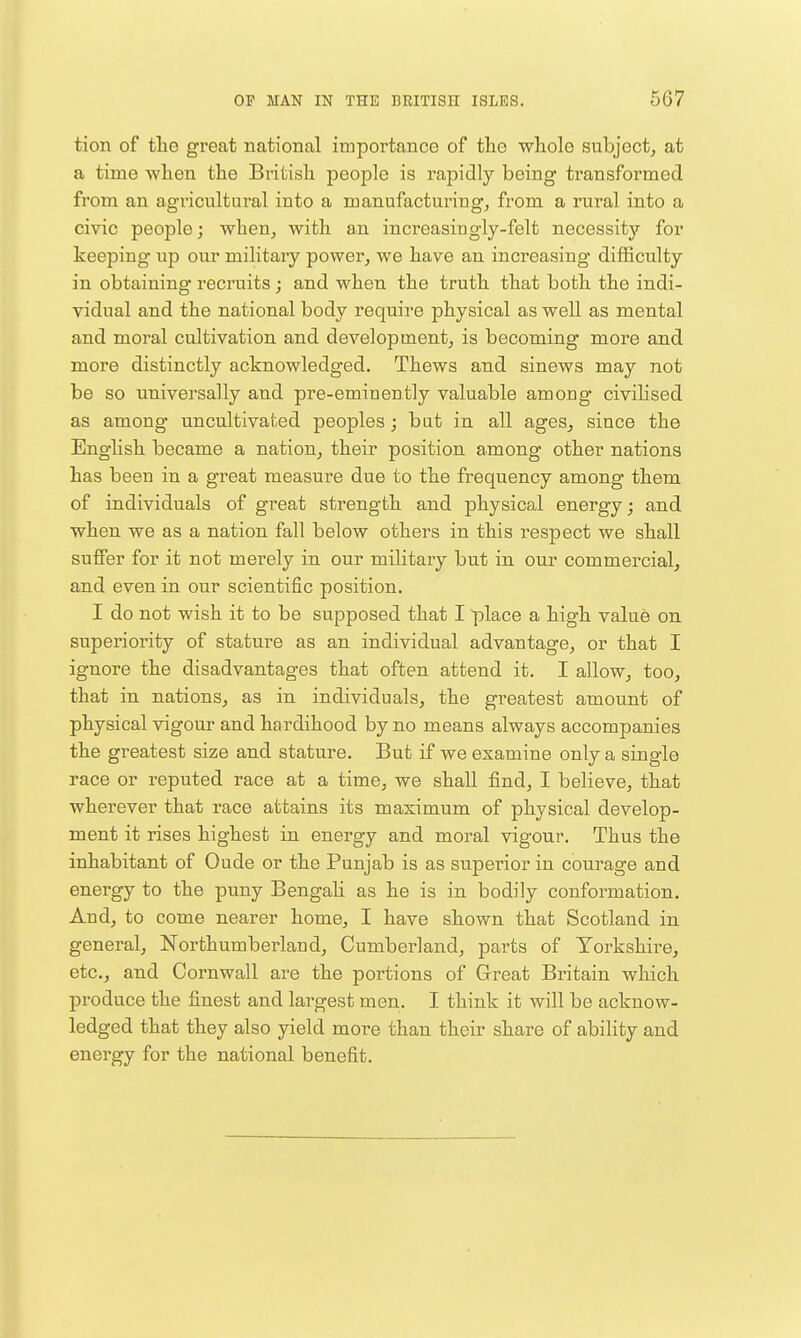 tion of tlie great national importance of the whole subject, at a time when the British people is rapidly being transformed from an agricultural into a manufacturing, from a rural into a civic people j when, with an increasingly-felt necessity for keeping up our military power, we have an increasing diflSculty in obtaining recruits ; and when the truth that both the indi- vidual and the national body require physical as well as mental and moral cultivation and development, is becoming more and more distinctly acknowledged. Thews and sinews may not be so universally and pre-eminently valuable among civilised as among uncultivated peoples; bat in all ages, since the English became a nation, their position among other nations has been in a great measure due to the frequency among them of individuals of great strength and physical energy; and when we as a nation fall below others in this respect we shall suffer for it not merely in our military but in our commercial, and even in our scientific position. I do not wish it to be supposed that I place a high value on superiority of stature as an individual advantage, or that I ignore the disadvantages that often attend it. I allow, too, that in nations, as in individuals, the greatest amount of physical vigour and hardihood by no means always accompanies the greatest size and stature. But if we examine only a single race or reputed race at a time, we shall find, I believe, that wherever that race attains its maximum of physical develop- ment it rises highest in energy and moral vigour. Thus the inhabitant of Oude or the Punjab is as superior in courage and energy to the puny Bengah as he is in bodily conformation. And, to come nearer home, I have shown that Scotland in general, Northumberland, Cumberland, parts of Yorkshire, etc., and Cornwall are the portions of Great Britain which produce the finest and largest men. I think it will be acknow- ledged that they also yield more than their share of ability and energy for the national benefit.