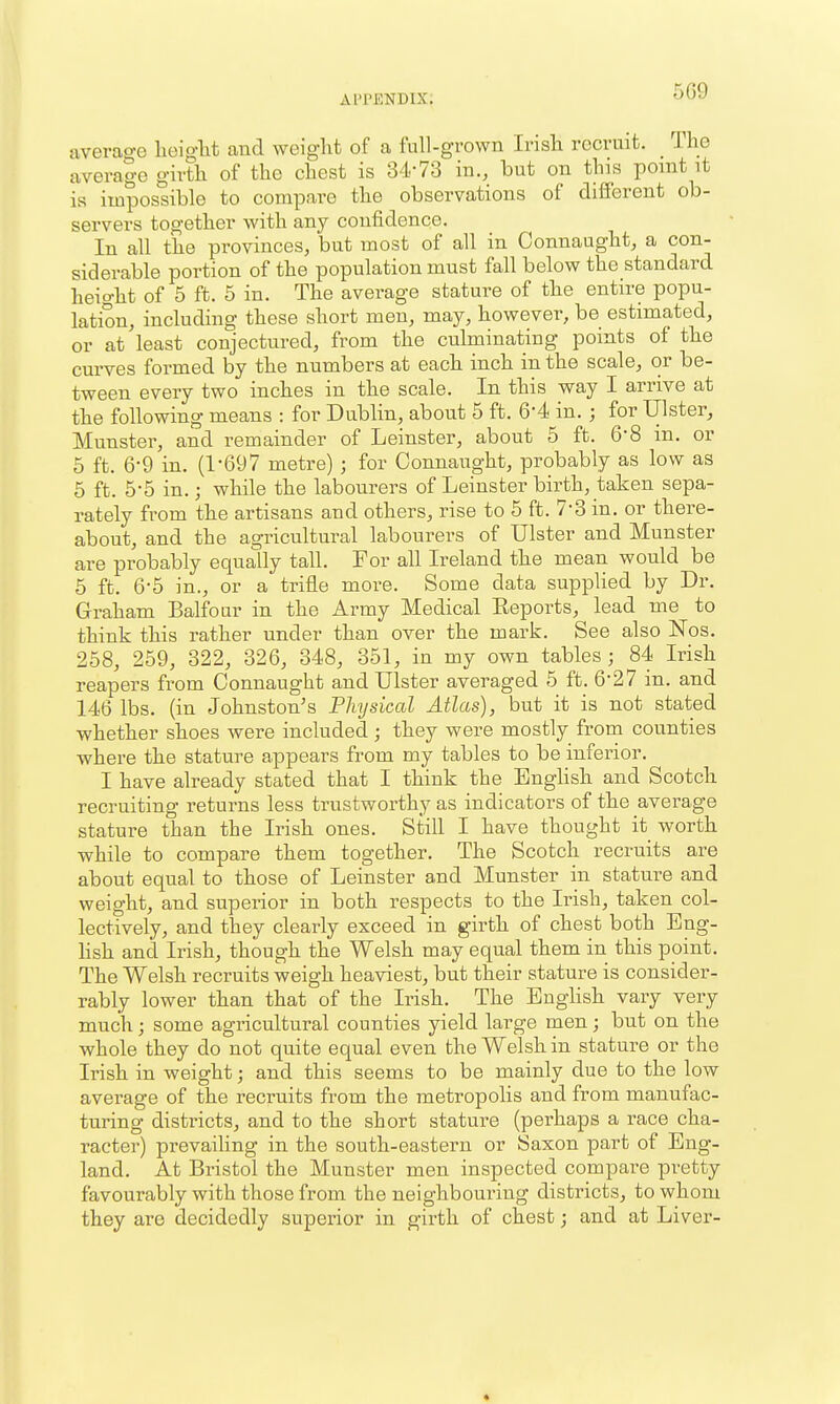 5G9 average lieigM and weight of a full-grown Irish recruit. The average girth of the chest is 34-73 in., but on this ponit it is impossible to compare the observations of different ob- servers together with any confidence. In all the provinces, but most of all in Connaught, a con- siderable portion of the population must fall below the standard height of 5 ft. 5 in. The average stature of the entire popu- lation, including these short men, may, however, be estimated, or at least conjectured, from the culminating points of the curves formed by the numbers at each inch in the scale, or be- tween every two inches in the scale. In this way I arrive at the following means : for Dublin, about 5 ft. 6-4 in. ; for Ulster, Munster, and remainder of Leinster, about 5 ft. 6*8 in. or 5 ft. 6-9 in. (1-697 metre) ; for Connaught, probably as low as 5 ft. 5-5 in.; while the labourers of Leinster birth, taken sepa- rately from the artisans and others, rise to 5 ft. 7-3 in. or there- about, and the agricultural labourers of Ulster and Munster are probably equally tall. For all Ireland the mean would be 5 ft. 6-5 in., or a trifle more. Some data supplied by Dr. Graham Balfour in the Army Medical Eeports, lead me to think this rather under than over the mark. See also Nos. 258, 259, 322, 326, 348, 351, in my own tables; 84 Irish reapers from Connaught and Ulster averaged 5 ft. 6-27 in. and 146 lbs. (in Johnston's Physical Atlas), but it is not stated whether shoes were included ; they were mostly from counties where the stature appears from my tables to be inferior. I have already stated that I think the Enghsh and Scotch recruiting returns less trustworthy as indicators of the average stature than the Irish ones. Still I have thought it worth while to compare them together. The Scotch recruits are about equal to those of Leinster and Munster in stature and weight, and superior in both respects to the Irish, taken col- lectively, and they clearly exceed in girth of chest both Eng- hsh and Irish, though the Welsh may equal them in this point. The Welsh recruits weigh heaviest, but their stature is consider- rably lower than that of the Irish, The Enghsh vary very much; some agricultural counties yield large men; but on the whole they do not quite equal even the Welsh in stature or the Irish in weight; and this seems to be mainly due to the low average of the recruits from the metropolis and from manufac- turing districts, and to the short stature (perhaps a race cha- racter) prevailing in the south-eastern or Saxon part of Eng- land. At Bristol the Munster men inspected compare pretty favourably with those from the neighbouring districts, to whom they are decidedly superior in girth of chest; and at Liver- *