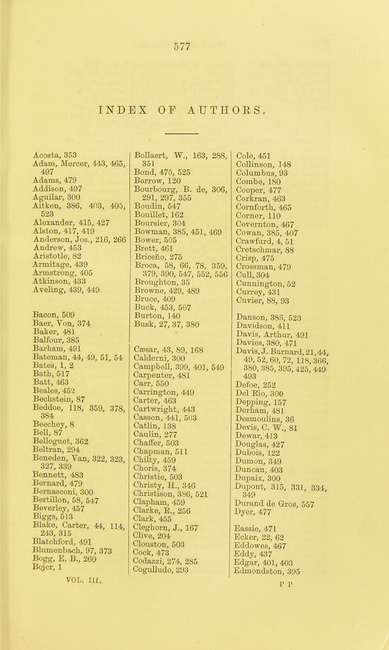 INDEX OF AUTHOES, Acosta, 353 Adam, Mercer, 443, 465, 497 Adams, 479 Addison, 497 Aguilar, 300 Aitken, 386, 403, 405, 523 Alexander, 415, 427 Alston, 417, 419 Anderson, Jos., 216, 266 Andrew, 453 Aristotle, 82 Armitage, 439 Armstrong, 405 Atkinson, 433 AyeUng, 439, 449 Bacon, 509 Baer, Von, 374 Baker, 481 Balfour, 385 Bai-ham, 491 Bateman, 44, 49, 51, 54 Bates, 1, 2 Bath, 517 Batt, 463 Beales, 453 Bechstein, 87 Beddoe, 118, 359, 378, 384 Beechey, 8 BeU, 87 Belloguet, 362 Beltran, 294 Beneden, Van, 322, 323, 327, 339 Bennett, 483 Bernard, 479 Bemasconi, 300 Bertillon, 58, 547 Beverley, 457 Biggs, 513 Blake, Carter, 44, 114, 243, 315 Blatchford, 491 Blumenbach, 97, 373 Bogg, E. B., 260 Bojer, 1 VOL. IIX. BoUaert, W., 163, 288, 351 Bond, 475, 525 Borrow, 120 Bourbourg, B. de, 306, 291, 297, 355 Bovidin, 547 BouiUet, 162 Boui-sier, 304 Bowman, 385, 451, 469 Bower, 505 Brett, 461 Briceno, 275 Broca, 58, 66, 78, 359, 379, 390, 547, 552, 556 Broughton, 35 Browne, 429, 489 Bruce, 409 Buck, 453, 507 Burton, 140 Busk, 27, 37, 380 Csesar, 43, 89, 168 Calderni, 300 Campbell, 399, 401, 549 Carpenter, 481 Carr, 550 Carrington, 449 Carter, 463 Cartwright, 443 Casson, 441, 503 CatUn, 138 Caulin, 277 Chaffer, 503 Chapman, 511 Chnty, 459 Choris, 374 Chi-istie, 503 Christy, H., 346 Chi-istison, 386, 521 Clapham, 459 Clarke, R., 256 Clark, 455 Cleghorn, J., 167 Clive, 204 Clouston, 503 Cock, 473 Codazzi, 274, 285 Cogulludo, 293 Cole, 451 Collinson, 148 Columbus, 93 Combe, 180 Cooper, 477 Corkran, 463 Cornforth, 465 Corner, 110 Covernton, 467 Cowan, 385, 407 Crawfard, 4, 51 Cretschmar, 88 Crisp, 475 Crossman, 479 Cull, 304 Cunnington, 52 Currey, 431 Cuvier, 88, 93 Danson, 386, 523 Davidson, 411 Davis, Arthur, 491 Davies, 380, 471 Davis, J. Barnard, 21,44, 49, 52, 60, 72, 118, 366, 380, 385, 395, 425, 449 493 Defoe, 252 Del Eio, 300 Depping, 157 Derham, 481 Desmoulins, 36 Devis, C. W., 81 Dewar, 413 Douglas, 427 Dubois, 122 Dumon, 349 Duncan, 403 Dupaix, 300 Dupont, 315, 331, 334, 349 Durand de Gros, 557 Dyer, 477 Eassie, 471 Ecker, 22, 62 Eddowes, 467 Eddy, 437 Edgar, 401, 403 Edmondston, 395 P P