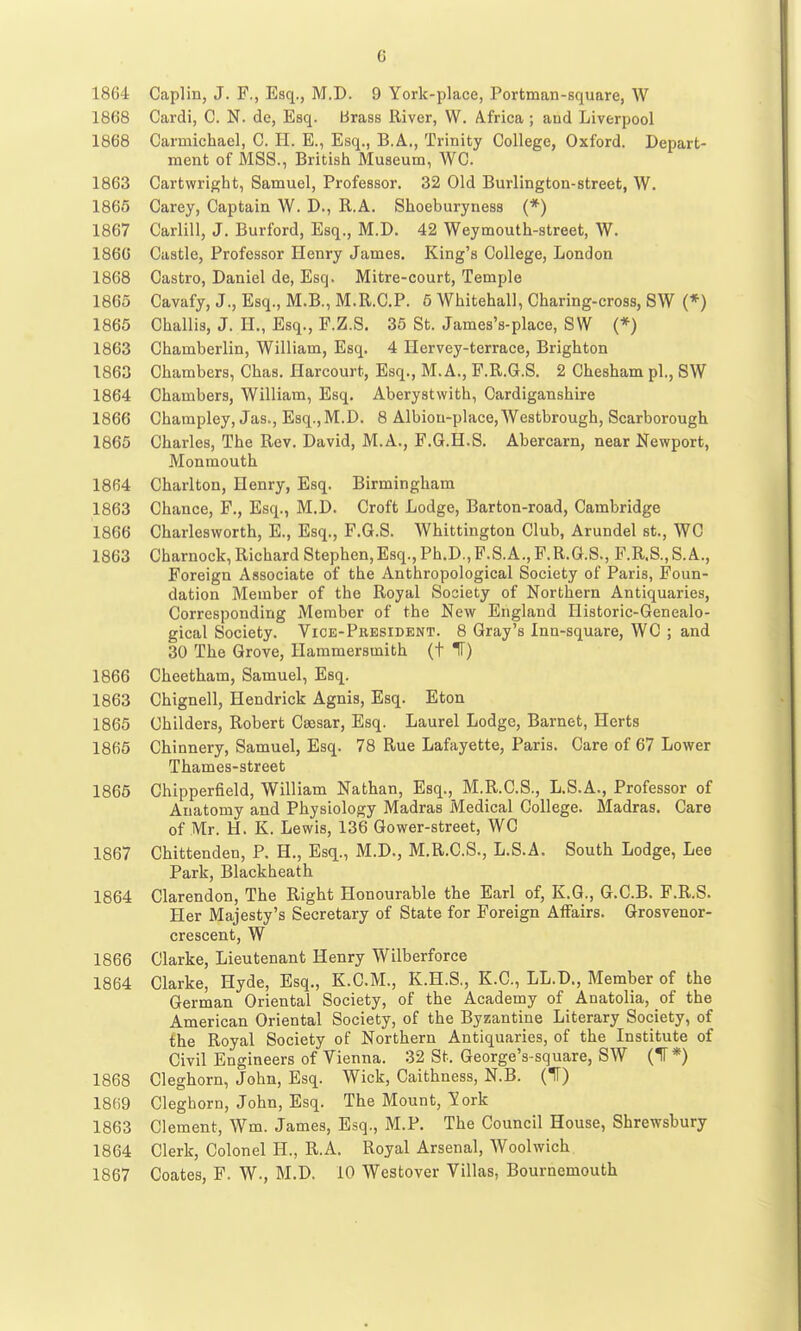 1864 Caplin, J. F., Esq., M.D. 9 York-place, Portman-Bquare, W 1868 Cardi, C. N. de, Esq. brass River, W. A.frica ; and Liverpool 1868 Carmichael, C. H. E., Esq., B.A., Trinity College, Oxford. Depart- ment of MSS., British Museum, WC. 1863 Cartwright, Samuel, Professor. 32 Old Burlington-street, W. 1865 Carey, Captain W. D., R.A. Shoeburyness (*) 1867 Carlill, J. Burford, Esq., M.D. 42 Weymouth-street, W. 1866 Castle, Professor Henry James. King's College, London 1868 Castro, Daniel de, Esq. Mitre-court, Temple 1865 Cavafy, J., Esq., M.B., M.R.C.P. 5 Whitehall, Charing-cross, SW (*) 1865 Challis, J. H., Esq., F.Z.S. 35 St. James's-place, SW (*) 1863 Chamberlin, William, Esq. 4 Hcrvey-terrace, Brighton 1863 Chambers, Chas. Harcourt, Esq., M.A., P.R.G.S. 2 Chesham pi., SW 1864 Chambers, William, Esq. Aberystwith, Cardiganshire 1866 Charapley, Jas., Esq., M.D. 8 Albion-place, Westbrough, Scarborough 1865 Charles, The Rev. David, M.A., F.G.H.S. Abercarn, near Newport, Monmouth 1864 Charlton, Henry, Esq. Birmingham 1863 Chance, F., Esq., M.D. Croft Lodge, Barton-road, Cambridge 1866 Charlesworth, E., Esq., F.G.S. Whittington Club, Arundel at., WC 1863 Charnock, Richard Stephen,Esq., Ph.D., F.S.A., F.R.G.S., F.R.S., S.A., Foreign Associate of the Anthropological Society of Paris, Foun- dation Member of the Royal Society of Northern Antiquaries, Corresponding Member of the New England Historic-Genealo- gical Society. Vice-President. 8 Gray's Inn-square, WC ; and 30 The Grove, Hammersmith (t IF) 1866 Cheetham, Samuel, Esq. 1863 Chignell, Hendrick Agnis, Esq. Eton 1865 Childers, Robert Caesar, Esq. Laurel Lodge, Barnet, Herts 1865 Chinnery, Samuel, Esq. 78 Rue Lafayette, Paris. Care of 67 Lower Thames-street 1865 Chipperfield, William Nathan, Esq., M.R.C.S., L.S.A., Professor of Anatomy and Physiology Madras Medical College. Madras. Care of Mr. H. K. Lewis, 136 Gower-street, WC 1867 Chittenden, P. H., Esq., M.D., M.R.C.S., L.S.A. South Lodge, Lee Park, Blackheath 1864 Clarendon, The Right Honourable the Earl of, K.G., G.C.B. F.R.S. Her Majesty's Secretary of State for Foreign Affairs. Grosvenor- crescent, W 1866 Clarke, Lieutenant Henry Wilberforce 1864 Clarke, Hyde, Esq., K.C.M., K.H.S., K.C., LL.D., Member of the German Oriental Society, of the Academy of Anatolia, of the American Oriental Society, of the Byzantine Literary Society, of the Royal Society of Northern Antiquaries, of the Institute of Civil Engineers of Vienna. 32 St. George's square, SW (IF*) 1868 Cleghorn, John, Esq. Wick, Caithness, N.B. (IT) 18(i9 Cleghorn, John, Esq. The Mount, York 1863 Clement, Wm. James, Esq., M.P. The Council House, Shrewsbury 1864 Clerk, Colonel H., R.A. Royal Arsenal, Woolwich 1867 Coates, F. W., M.D. 10 Westover Villas, Bournemouth