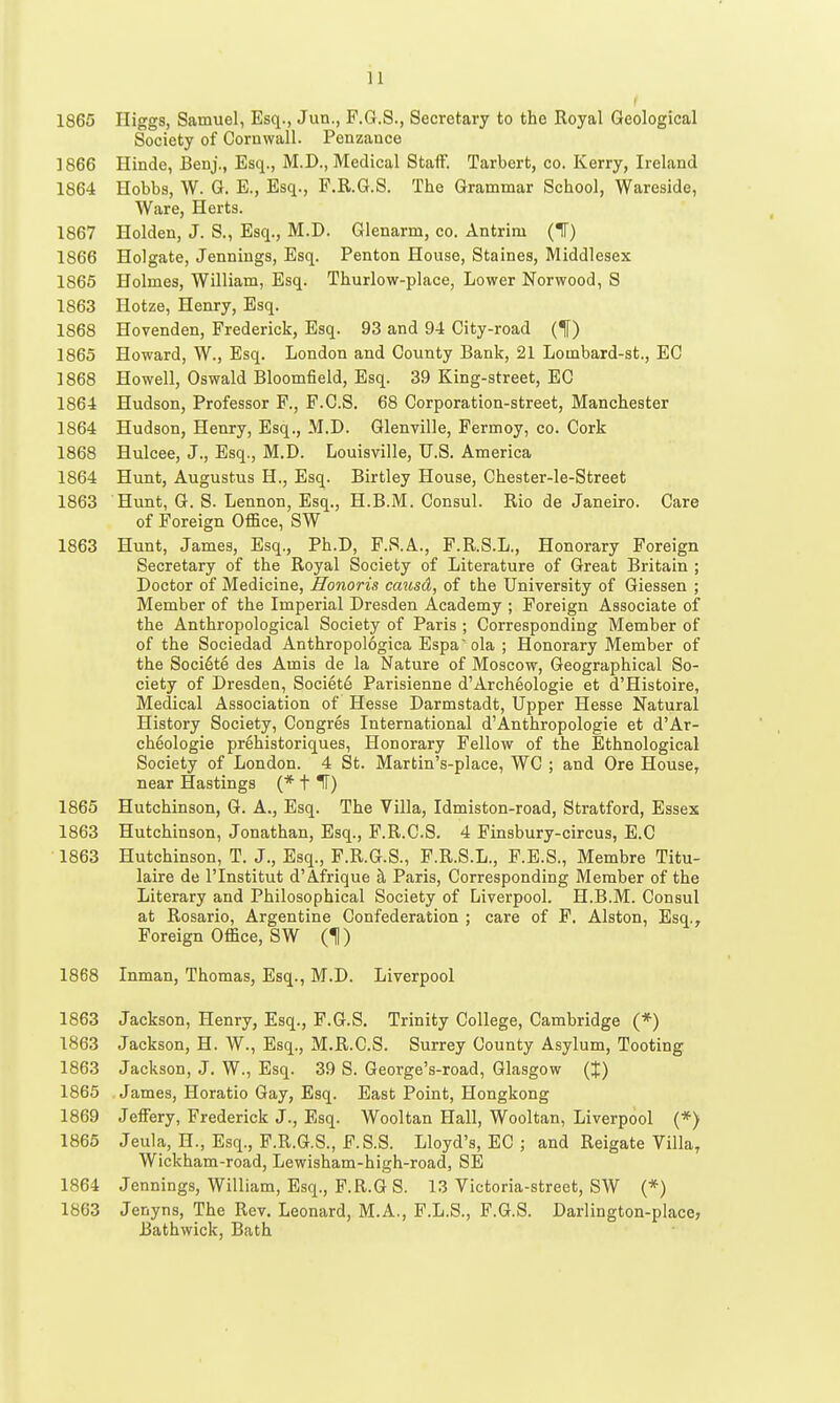 1865 Higgs, Samuel, Esq., Jun., F.G.S., Secretary to the Royal Geological Society of Cornwall. Penzance 1866 Hinde, Benj., Esq., M.D., Medical StafF. Tarbert, co. Kerry, Ireland 1864 Hobbs, W. G. E., Esq., F.R.6.S. The Grammar School, Wareside, Ware, Herts. 1867 Holden, J. S., Esq., M.D. Glenarm, co. Antrim (IF) 1866 Holgate, Jennings, Esq. Penton House, Staines, Middlesex 1866 Holmes, William, Esq. Thurlow-place, Lower Norwood, S 1863 Hotze, Henry, Esq. 1868 Hovenden, Frederick, Esq. 93 and 94 City-road (If) 1865 Howard, W., Esq. London and County Bank, 21 Lombard-st., EC 1868 Howell, Oswald Bloomfield, Esq. 39 King-street, EG 1864 Hudson, Professor F., F.C.S. 68 Corporation-street, Manchester 1864 Hudson, Henry, Esq., M.D. Glenville, Fermoy, co. Cork 1868 Hulcee, J., Esq., M.D. Louisville, U.S. America 1864 Hunt, Augustus H., Esq. Birtley House, Chester-le-Street 1863 Hunt, G. S. Lennon, Esq., H.B.M. Consul. Rio de Janeiro. Care of Foreign Office, SW 1863 Hunt, James, Esq., Ph.D, F.S.A., F.R.S.L., Honorary Foreign Secretary of the Royal Society of Literature of Great Britain ; Doctor of Medicine, Honoris causd, of the University of Giessen ; Member of the Imperial Dresden Academy ; Foreign Associate of the Anthropological Society of Paris ; Corresponding Member of of the Sociedad Anthropologica Espa' ola ; Honorary Member of the Soci6te des Amis de la Nature of Moscow, Geographical So- ciety of Dresden, Society Parisienne d'Archeologie et d'Histoire, Medical Association of Hesse Darmstadt, Upper Hesse Natural History Society, Congres International d'Anthropologic et d'Ar- cheologie prehistoriques, Honorary Fellow of the Ethnological Society of London. 4 St. Martin's-place, WC ; and Ore House, near Hastings (* t IF) 1865 Hutchinson, G. A., Esq. The Villa, Idmiston-road, Stratford, Essex 1863 Hutchinson, Jonathan, Esq., F.R.C.S. 4 Finsbury-circus, E.C 1863 Hutchinson, T. J., Esq., F.R.G.S., F.R.S.L., F.E.S., Membre Titu- laire de I'lnstitut d'Afrique h Paris, Corresponding Member of the Literary and Philosophical Society of Liverpool. H.B.M. Consul at Rosario, Argentine Confederation ; care of F. Alston, Esq., Foreign Office, SW (H) 1868 Inman, Thomas, Esq., M.D. Liverpool 1863 Jackson, Henry, Esq., F.G.S, Trinity College, Cambridge (*) 1863 Jackson, H. W., Esq., M.R.C.S. Surrey County Asylum, Tooting 1863 Jackson, J. W., Esq. 39 S. George's-road, Glasgow (J) 1865 James, Horatio Gay, Esq. East Point, Hongkong 1869 Jeffery, Frederick J., Esq. Wooltan Hall, Wooltan, Liverpool (*) 1865 Jeula, H., Esq., P.R.G.S., F.S.S. Lloyd's, EC ; and Reigate Villa, Wickham-road, Lewisham-high-road, SE 1864 Jennings, William, Esq., F.R.G S. 13 Victoria-street, SW (*) 1863 Jenyns, The Rev. Leonard, M.A., F.L.S., F.G.S. Darlington-place, Bathwick, Bath