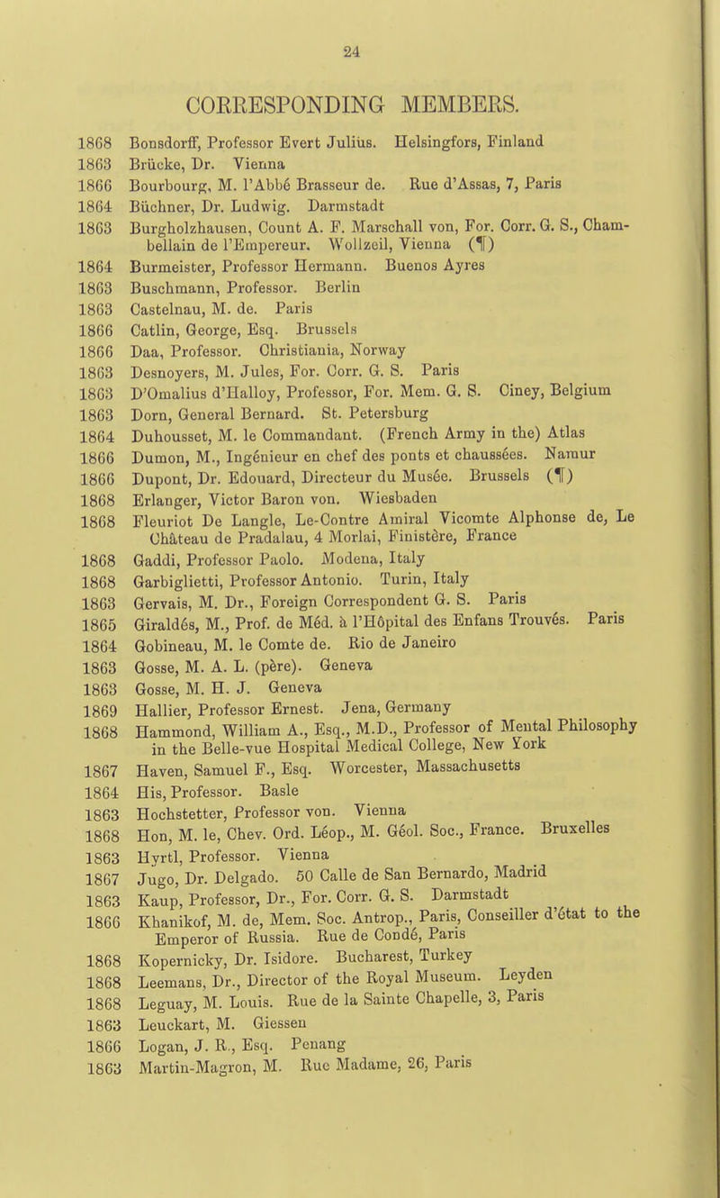 CORRESPONDING MEMBERS. 1868 Bonsdorff, Professor Evert Julius. Helsingfors, Finland 1863 Brucke, Dr. Vienna 1866 Bourbourg, M. rAbb6 Brasseur do. Rue d'Assas, 7, Paris 1864 Biichner, Dr. Ludwig. Darmstadt 1863 Burgholzhausen, Count A. P. Marschall von, For. Corr. G. S., Cham- bellain de l'Bini:)ereur. Wollzeil, Vienna (1) 1864 Burmeister, Professor Hermann. Buenos Ayres 1863 Buschraann, Professor. Berlin 1863 Castelnau, M. de. Paris 1866 Catlin, George, Esq. Brussels 1866 Daa, Professor. Christiauia, Norway 1863 Desnoyers, M. Jules, For. Gorr. G. S. Paris 1863 D'Omalius d'llalloy, Professor, For. Mem. G. S. Ciney, Belgium 1863 Dorn, General Bernard. St. Petersburg 1864 Duhousset, M. le Commandant. (French Army in the) Atlas 1866 Dumon, M., Ingenieur en chef des ponts et chaussees. Naraur 1866 Dupont, Dr. Edouard, Directeur du Mus6e. Brussels (1) 1868 Erlanger, Victor Baron von. Wiesbaden 1868 Fleuriot De Langle, Le-Contre Ainiral Vicomte Alphonse de^ Le Cha,teau de Pradalau, 4 Morlai, Finist^re, France 1868 Gaddi, Professor Paolo. Modena, Italy 1868 Garbiglietti, Professor Antonio. Turin, Italy 1863 Gervais, M. Dr., Foreign Correspondent G. S. Paris 1865 Girald6s, M., Prof, de M6d. h I'Hdpital des Enfans Trouv6s. Paris 1864 Gobineau, M. le Comte de. Rio de Janeiro 1863 Gosse, M. A. L. (p^re). Geneva 1863 Gosse, M. H. J. Geneva 1869 Hallier, Professor Ernest. Jena, Germany 1868 Hammond, William A., Esq., M.D., Professor of Mental Philosophy in the Belle-vue Hospital Medical College, New York 1867 Haven, Samuel F., Esq. Worcester, Massachusetts 1864 His, Professor. Basle 1863 Hochstetter, Professor von. Vienna 1868 Hon, M. le, Chev. Ord. Leop., M. G6ol. Soc, France. Bruxelles 1863 Hyrtl, Professor. Vienna 1867 Jugo, Dr. Delgado. 50 Calle de San Bernardo, Madrid 1863 Kaup, Professor, Dr., For. Corr. G. S. Darmstadt 1866 Khanikof, M. de, Mem. Soc. Antrop., Paris, Conseiller d'6tat to the Emperor of Russia. Rue de Cond6, Pans 1868 Kopernicky, Dr. Isidore. Bucharest, Turkey 1868 Leemans, Dr., Director of the Royal Museum. Leyden 1868 Leguay, M. Louis. Rue de la Sainte Chapelle, 3, Paris 1863 Leuckart, M. Giesseu 1866 Logan, J. R., Esq. Penang 1863 Martin-Magron, M. Rue Madame, 26, Paris