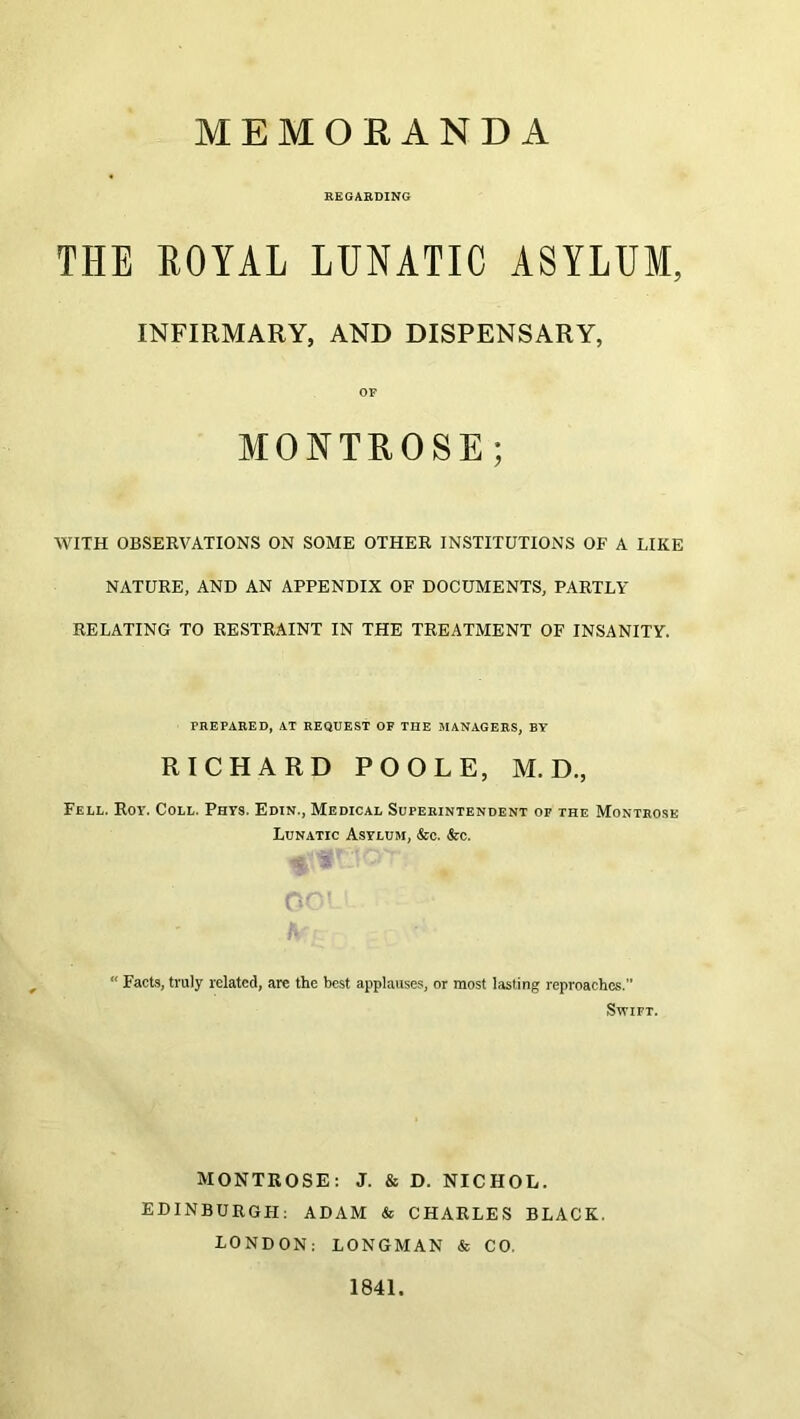 MEMORANDA REGARDING THE ROYAL LUNATIC ASYLUM, INFIRMARY, AND DISPENSARY, OF MONTROSE; WITH OBSERVATIONS ON SOME OTHER INSTITUTIONS OF A LIKE NATURE, AND AN APPENDIX OF DOCUMENTS, PARTLY RELATING TO RESTRAINT IN THE TREATMENT OF INSANITY. PREPARED, AT REQUEST OP THE MANAGERS, BY RICHARD POOLE, M. D., Fell. Roy. Coll. Phys. Edin., Medical Superintendent op the Montrose Lunatic Asylum, &c. &c. Facts, truly related, are the best applauses, or most lasting reproaches.” Swift. MONTROSE: J. & D. NICHOL. EDINBURGH: ADAM & CHARLES BLACK. LONDON; LONGMAN & CO. 1841.