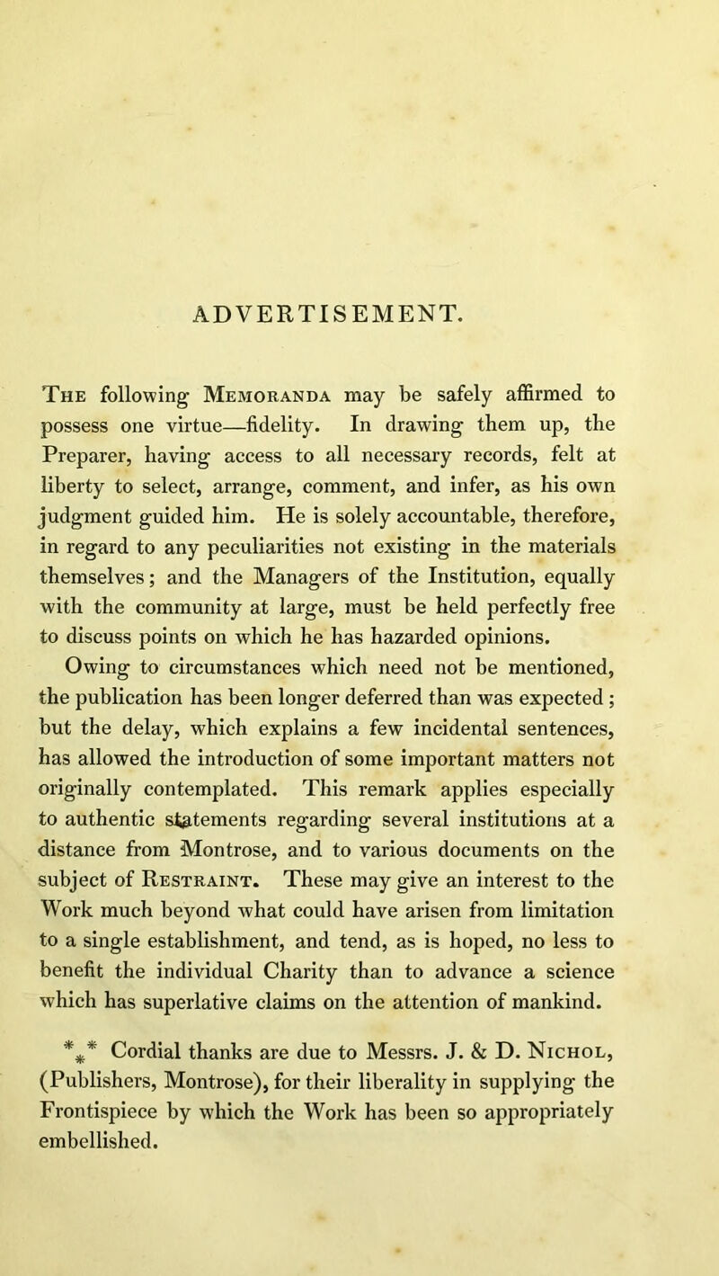 ADVERTISEMENT. The following Memoranda may be safely affirmed to possess one virtue—fidelity. In drawing them up, the Preparer, having access to all necessary records, felt at liberty to select, arrange, comment, and infer, as his own judgment guided him. He is solely accountable, therefore, in regard to any peculiarities not existing in the materials themselves; and the Managers of the Institution, equally with the community at large, must be held perfectly free to discuss points on which he has hazarded opinions. Owing to circumstances which need not be mentioned, the publication has been longer deferred than was expected ; but the delay, which explains a few incidental sentences, has allowed the introduction of some important matters not originally contemplated. This remark applies especially to authentic statements regarding several institutions at a distance from Montrose, and to various documents on the subject of Restraint. These may give an interest to the Work much beyond what could have arisen from limitation to a single establishment, and tend, as is hoped, no less to benefit the individual Charity than to advance a science which has superlative claims on the attention of mankind. *** Cordial thanks are due to Messrs. J. & D. Nichol, (Publishers, Montrose), for their liberality in supplying the Frontispiece by which the Work has been so appropriately embellished.