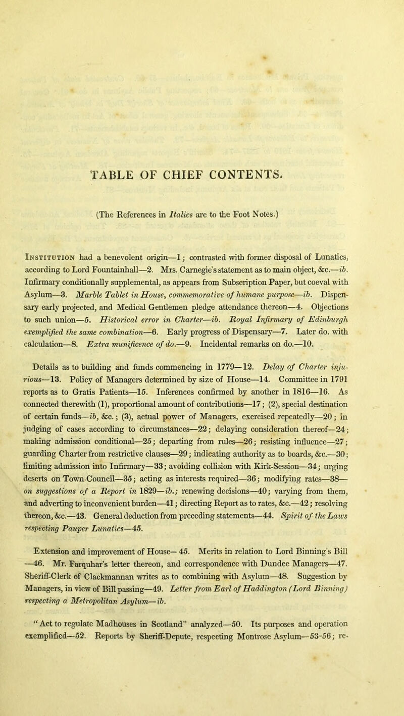 TABLE OF CHIEF CONTENTS. (The References in Italics are to the Foot Notes.) Institution had a benevolent origin—1; contrasted with former disposal of Lunatics, according to Lord Fountainhall—2. Mrs. Carnegie's statement as to main object, &c.—ib. Infirmary conditionally supplemental, as appears from Subscription Paper, but coeval with Asylum—3. Marble Tablet in House, commemorative of humane purpose—ib. Dispen- sary early projected, and Medical Gentlemen pledge attendance thereon—4. Objections to such union—5. Historical error in Charter—ib. Royal Infirmary of Edinburgh exemplified the same combination—6. Early progress of Dispensary—7. Later do. with calculation—8. Extra munificence of do.—9. Incidental remarks on do.—10. Details as to building and funds commencing in 1779—12. Delay of Charter inju- rious—13. Policy of Managers determined by size of House—14. Committee in 1791 reports as to Gratis Patients—15. Inferences confirmed by another in 1816—16. As connected therewith (1), proportional amount of contributions—17; (2), special destination of certain funds—ib, &c.; (3), actual power of Managers, exercised repeatedly—20; in judging of cases according to circumstances—22; delaying consideration thereof—24; making admission conditional—25; departing from rules—26; resisting influence—27; guarding Charter from restrictive clauses—29; indicating authority as to boards, &c.—30; limiting admission into Infirmary—33; avoiding collision with Kirlc-Session—34; urging deserts on Town-Council—35; acting as interests required—36; modifying rates—38—• on suggestions of a Report in 1829—ib.; renewing decisions—40; varying from them, and adverting to inconvenient burden—41; directing Report as to rates, &c.—42; resolving thereon, &c.—43. General deduction from preceding statements—44. Spirit of the Laws respecting Pauper Lunatics—45. Extension and improvement of House— 45. Merits in relation to Lord Binning's Bill —46. Mr. Farquhar’s letter thereon, and correspondence with Dundee Managers—47. Sheriff-Clerk of Clackmannan writes as to combining with Asylum—48. Suggestion by Managers, in view of Bill passing—49. Letter from Earl of Haddington (Lord Binning) respecting a Metropolitan Asylum—ib. “Act to regulate Madhouses in Scotland analyzed—50. Its purposes and operation exemplified—52. Reports by Sheriff-Depute, respecting Montrose Asylum—53-56; re-