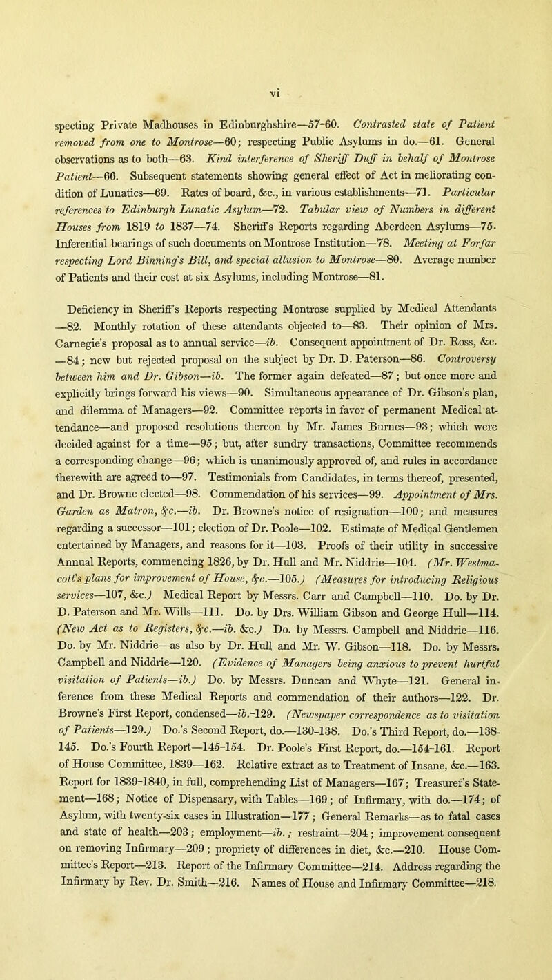 specting Private Madhouses in Edinburghshire—57-60. Contrasted state of Patient removed from one to Montrose—60; respecting Public Asylums in do.—61. General observations as to both—63. Kind interference of Sheriff Duff in behalf of Montrose Patient—66. Subsequent statements showing general effect of Act in meliorating con- dition of Lunatics—69. Rates of board, &c., in various establishments—71. Particular references to Edinburgh Lunatic Asylum—72. Tabular view of Numbers in different Houses from 1819 to 1837—74. Sheriffs Reports regarding Aberdeen Asylums—75. Inferential bearings of such documents on Montrose Institution—78. Meeting at Forfar respecting Lord Binning s Bill, and special allusion to Montrose—80. Average number of Patients and their cost at six Asylums, including Montrose—81. Deficiency in Sheriff s Reports respecting Montrose supplied by Medical Attendants —82. Monthly rotation of these attendants objected to—83. Their opinion of Mrs. Carnegie’s proposal as to annual service—ib. Consequent appointment of Dr. Ross, &e. 84; new but rejected proposal on the subject by Dr. D. Paterson—86. Controversy between him and Dr. Gibson—ib. The former again defeated—87; but once more and explicitly brings forward his views—90. Simultaneous appearance of Dr. Gibson's plan, and dilemma of Managers—92. Committee reports in favor of permanent Medical at- tendance—and proposed resolutions thereon by Mr. James Bumes—93; which were decided against for a time—95; but, after sundry transactions, Committee recommends a corresponding change—96; which is unanimously approved of, and rules in accordance therewith are agreed to—97. Testimonials from Candidates, in terms thereof, presented, and Dr. Browne elected—98. Commendation of his services—99. Appointment of Mrs. Garden as Matron, fyc.—ib. Dr. Browne’s notice of resignation—100; and measures regarding a successor—101; election of Dr. Poole—102. Estimate of Medical Gentlemen entertained by Managers, and reasons for it—103. Proofs of their utility in successive Annual Reports, commencing 1826, by Dr. Hull and Mr. Niddrie—104. (Mr. Westma- cott's plans for improvement of House, fyc.—105. j (Measures for introducing Beligious services—107, &cj Medical Report by Messrs. Carr and Campbell—110. Do. by Dr. D. Paterson and Mr. Wills—111. Do. by Drs. William Gibson and George Hull—114. (Neiv Act as to Registers, fyc.—ib. &c.) Do. by Messrs. Campbell and Niddrie—116. Do. by Mr. Niddrie—as also by Dr. Hull and Mr. W. Gibson—118. Do. by Messrs. Campbell and Niddrie—120. (Evidence of Managers being anxious to prevent hurtful visitation of Patients—ib.) Do. by Messrs. Duncan and Whyte—121. General in- ference from these Medical Reports and commendation of their authors—122. Dr. Browne's First Report, condensed—ib-129. (Newspaper correspondence as to visitation of Patients—129.; Do.’s Second Report, do.—130-138. Do.’s Third Report, do.—138- 145. Do.’s Fourth Report—145-154. Dr. Poole’s First Report, do.—154-161. Report of House Committee, 1839—162. Relative extract as to Treatment of Insane, &c.—163. Report for 1839-1840, in full, comprehending List of Managers—167; Treasurer's State- ment—168; Notice of Dispensary, with Tables—169; of Infirmary, with do.—174; of Asylum, with twenty-six cases in Illustration—177; General Remarks—as to fatal cases and state of health—203; employment—ib. ; restraint—204; improvement consequent on removing Infirmary—209 ; propriety of differences in diet, &c.—210. House Com- mittee’s Report—213. Report of the Infirmary Committee—214. Address regarding the Infirmary by Rev. Dr. Smith—216. Names of House and Infirmary Committee—218.