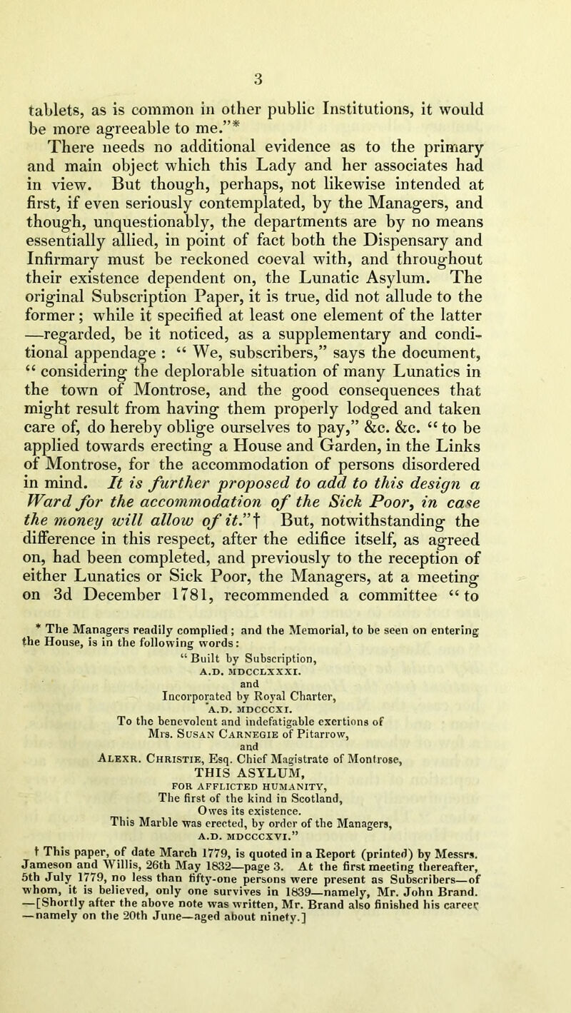 tablets, as is common in other public Institutions, it would be more agreeable to me.”* There needs no additional evidence as to the primary and main object which this Lady and her associates had in view. But though, perhaps, not likewise intended at first, if even seriously contemplated, by the Managers, and though, unquestionably, the departments are by no means essentially allied, in point of fact both the Dispensary and Infirmary must be reckoned coeval with, and throughout their existence dependent on, the Lunatic Asylum. The original Subscription Paper, it is true, did not allude to the former; while it specified at least one element of the latter —regarded, be it noticed, as a supplementary and condi- tional appendage : “ We, subscribers,” says the document, “ considering the deplorable situation of many Lunatics in the town of Montrose, and the good consequences that might result from having them properly lodged and taken care of, do hereby oblige ourselves to pay,” &c. &c. “to be applied towards erecting a House and Garden, in the Links of Montrose, for the accommodation of persons disordered in mind. It is further proposed to add to this design a Ward for the accommodation of the Sick Poor, in case the money will allow of it”\ But, notwithstanding the difference in this respect, after the edifice itself, as agreed on, had been completed, and previously to the reception of either Lunatics or Sick Poor, the Managers, at a meeting on 3d December 1781, recommended a committee “to * The Managers readily complied ; and the Memorial, to be seen on entering the House, is in the following words: “ Built by Subscription, A.D. MDCCLIXXI. and Incorporated by Royal Charter, A.D. MDCCCXI. To the benevolent and indefatigable exertions of Mrs. Susan Carnegie of Pitarrow, and Alexr. Christie, Esq. Chief Magistrate of Montrose, THIS ASYLUM, FOR AFFLICTED HUMANITY, The first of the kind in Scotland, Owes its existence. This Marble was erected, by order of the Managers, A.D. MDCCCXVI.” t This paper, of date March 1779, is quoted in a Report (printed) by Messrs. Jameson and Willis, 26th May 1832—page 3. At the first meeting thereafter, 5th July 1779, no less than fifty-one persons were present as Subscribers—of whom, it is believed, only one survives in 1839—namely, Mr. John Brand. —[Shortly after the above note was written, Mr. Brand also finished his career — namely on the 20th June—aged about ninety.]