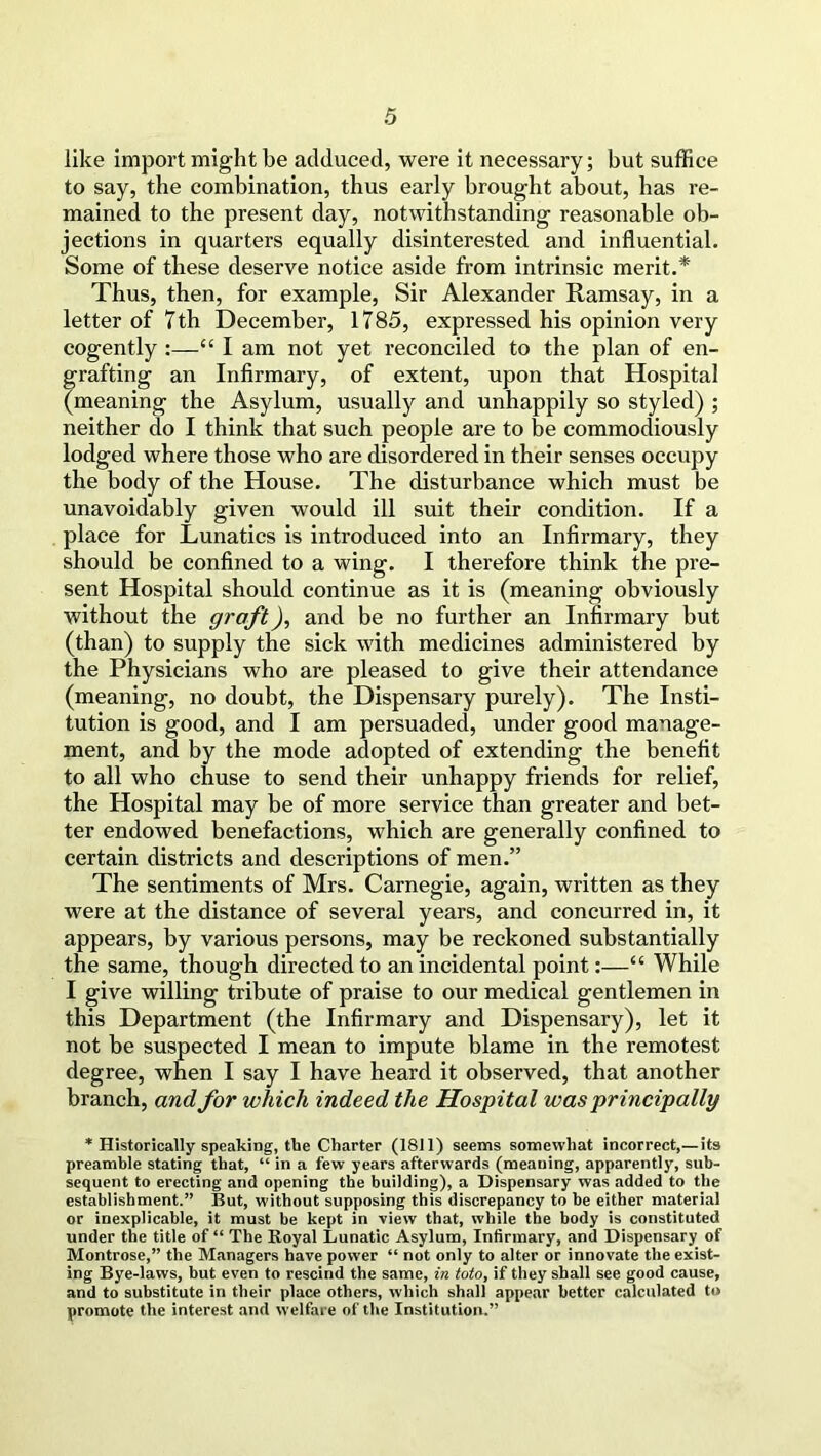 like import might be adduced, were it necessary; but suffice to say, the combination, thus early brought about, has re- mained to the present day, notwithstanding reasonable ob- jections in quarters equally disinterested and influential. Some of these deserve notice aside from intrinsic merit.* Thus, then, for example, Sir Alexander Ramsay, in a letter of Tth December, 1785, expressed his opinion very cogently :—“ I am not yet reconciled to the plan of en- grafting an Infirmary, of extent, upon that Hospital (meaning the Asylum, usually and unhappily so styled) ; neither do I think that such people are to be commocliously lodged where those who are disordered in their senses occupy the body of the House. The disturbance which must be unavoidably given would ill suit their condition. If a place for Lunatics is introduced into an Infirmary, they should be confined to a wing. I therefore think the pre- sent Hospital should continue as it is (meaning obviously without the graft), and be no further an Infirmary but (than) to supply the sick with medicines administered by the Physicians who are pleased to give their attendance (meaning, no doubt, the Dispensary purely). The Insti- tution is good, and I am persuaded, under good manage- ment, and by the mode adopted of extending the benefit to all who chuse to send their unhappy friends for relief, the Hospital may be of more service than greater and bet- ter endowed benefactions, which are generally confined to certain districts and descriptions of men.” The sentiments of Mrs. Carnegie, again, written as they were at the distance of several years, and concurred in, it appears, by various persons, may be reckoned substantially the same, though directed to an incidental point:—“ While I give willing tribute of praise to our medical gentlemen in this Department (the Infirmary and Dispensary), let it not be suspected I mean to impute blame in the remotest degree, when I say I have heard it observed, that another branch, and for which indeed the Hospital was principally * Historically speaking, the Charter (1811) seems somewhat incorrect,—its preamble stating that, “ in a few years afterwards (meaning, apparently, sub- sequent to erecting and opening the building), a Dispensary was added to the establishment.” But, without supposing this discrepancy to he either material or inexplicable, it must be kept in view that, while the body is constituted under the title of “ The Royal Lunatic Asylum, Infirmary, and Dispensary of Montrose,” the Managers have power “ not only to alter or innovate the exist- ing Bye-laws, but even to rescind the same, in toto, if they shall see good cause, and to substitute in their place others, which shall appear better calculated to promote the interest and welfare of the Institution.”