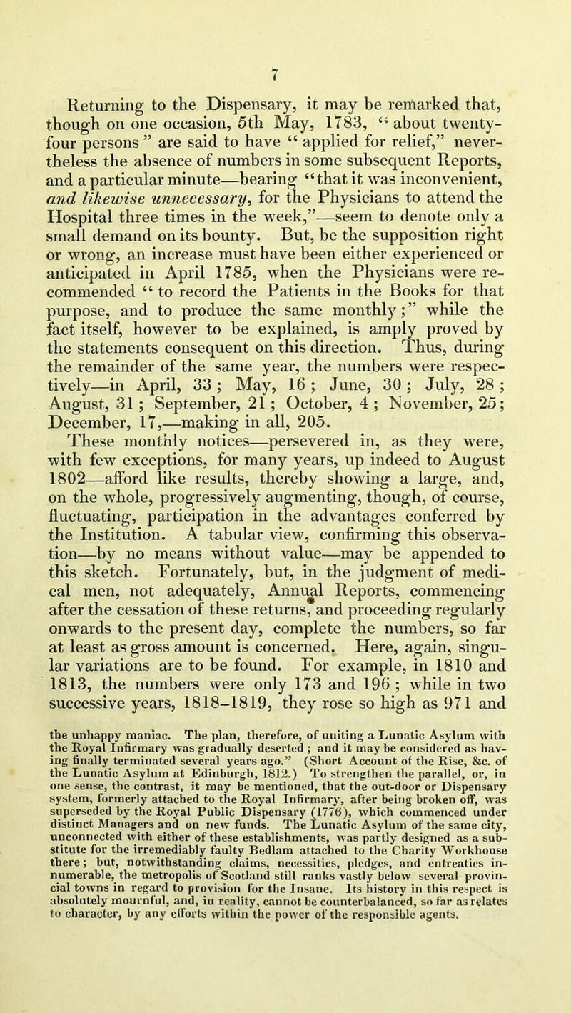 Returning to the Dispensary, it may be remarked that, though on one occasion, 5th May, 1783, “ about twenty- four persons ” are said to have “ applied for relief,” never- theless the absence of numbers in some subsequent Reports, and a particular minute—bearing “that it was inconvenient, and likewise unnecessary, for the Physicians to attend the Hospital three times in the week,”—seem to denote only a small demand on its bounty. But, be the supposition right or wrong, an increase must have been either experienced or anticipated in April 1785, when the Physicians were re- commended “ to record the Patients in the Books for that purpose, and to produce the same monthly;” while the tact itself, however to be explained, is amply proved by the statements consequent on this direction. Thus, during the remainder of the same year, the numbers were respec- tively—in April, 33 ; May, 16 ; June, 30 ; July, 28 ; August, 31 ; September, 21 ; October, 4 ; November, 25; December, 17,—making in all, 205. These monthly notices—persevered in, as they were, with few exceptions, for many years, up indeed to August 1802—afford like results, thereby showing a large, and, on the whole, progressively augmenting, though, of course, fluctuating, participation in the advantages conferred by the Institution. A tabular view, confirming this observa- tion—by no means without value—may be appended to this sketch. Fortunately, but, in the judgment of medi- cal men, not adequately, Annual Reports, commencing after the cessation of these returns, and proceeding regularly onwards to the present day, complete the numbers, so far at least as gross amount is concerned. Here, again, singu- lar variations are to be found. For example, in 1810 and 1813, the numbers were only 173 and 196 ; while in two successive years, 1818-1819, they rose so high as 971 and the unhappy maniac. The plan, therefore, of uniting a Lunatic Asylum with the Royal Infirmary was gradually deserted ; and it may be considered as hav- ing finally terminated several years ago.” (Short Account of the Rise, &c. of the Lunatic Asylum at Edinburgh, 1812.) To strengthen the parallel, or, in one sense, the contrast, it may be mentioned, that the out-door or Dispensary system, formerly attached to the Royal Infirmary, after being broken off, was superseded by the Royal Public Dispensary (1776), which commenced under distinct Managers and on new funds. The Lunatic Asylum of the same city, unconnected with either of these establishments, was partly designed as a sub- stitute for the irremediably faulty Bedlam attached to the Charity Workhouse there; but, notwithstanding claims, necessities, pledges, and entreaties in- numerable, the metropolis of Scotland still ranks vastly below several provin- cial towns in regard to provision for the Insane. Its history in this respect is absolutely mournful, and, in reality, cannot be counterbalanced, so far as relates to character, by any efforts within the power of the responsible agents.