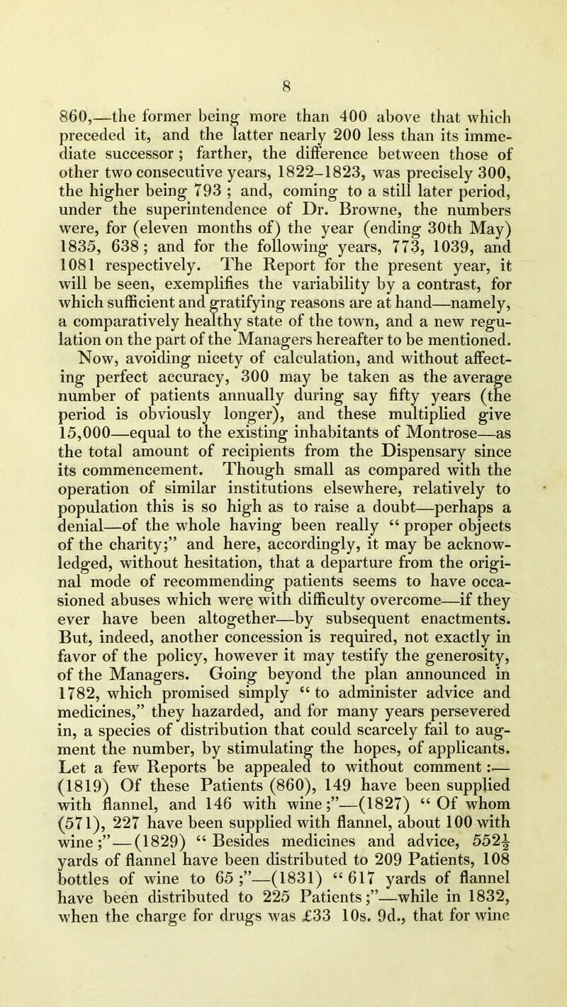 860,—the former being more than 400 above that which preceded it, and the latter nearly 200 less than its imme- diate successor ; farther, the difference between those of other two consecutive years, 1822-1823, was precisely 300, the higher being 793 ; and, coming to a still later period, under the superintendence of Dr. Browne, the numbers were, for (eleven months of) the year (ending 30th May) 1835, 638; and for the following years, 773, 1039, and 1081 respectively. The Report for the present year, it will be seen, exemplifies the variability by a contrast, for which sufficient and gratifying reasons are at hand—namely, a comparatively healthy state of the town, and a new regu- lation on the part of the Managers hereafter to be mentioned. Now, avoiding nicety of calculation, and without affect- ing perfect accuracy, 300 may be taken as the average number of patients annually during say fifty years (the period is obviously longer), and these multiplied give 15,000—equal to the existing inhabitants of Montrose—as the total amount of recipients from the Dispensary since its commencement. Though small as compared with the operation of similar institutions elsewhere, relatively to population this is so high as to raise a doubt—perhaps a denial—of the whole having been really “ proper objects of the charity;” and here, accordingly, it may be acknow- ledged, without hesitation, that a departure from the origi- nal mode of recommending patients seems to have occa- sioned abuses which were with difficulty overcome—if they ever have been altogether—by subsequent enactments. But, indeed, another concession is required, not exactly in favor of the policy, however it may testify the generosity, of the Managers. Going beyond the plan announced in 1782, which promised simply “to administer advice and medicines,” they hazarded, and for many years persevered in, a species of distribution that could scarcely fail to aug- ment the number, by stimulating the hopes, of applicants. Let a few Reports be appealed to without comment— (1819) Of these Patients (860), 149 have been supplied with flannel, and 146 with wine;”—(1827) “Of whom (571), 227 have been supplied with flannel, about 100 with wine;” — (1829) “Besides medicines and advice, 5521 yards of flannel have been distributed to 209 Patients, 108 bottles of wine to 65;”—(1831) “617 yards of flannel have been distributed to 225 Patients;”—while in 1832, when the charge for drugs was £33 10s. 9d., that for wine