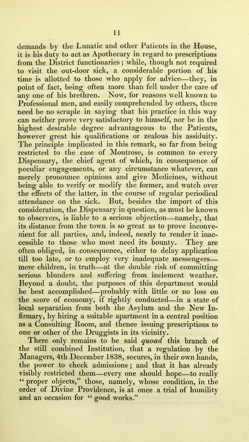 demands by the Lunatic and other Patients in the House, it is his duty to act as Apothecary in regard to prescriptions from the District functionaries; while, though not required to visit the out-door sick, a considerable portion of his time is allotted to those who apply for advice—they, in point of fact, being often more than fell under the care of any one of his brethren. Now, for reasons well known to Professional men, and easily comprehended by others, there need be no scruple in saying that his practice in this way can neither prove very satisfactory to himself, nor be in the highest desirable degree advantageous to the Patients, however great his qualifications or zealous his assiduity. The principle implicated in this remark, so far from being restricted to the case of Montrose, is common to every Dispensary, the chief agent of which, in consequence of peculiar engagements, or any circumstance whatever, can merely pronounce opinions and give Medicines, without being able to verify or modify the former, and watch over the effects of the latter, in the course of regular periodical attendance on the sick. But, besides the import of this consideration, the Dispensary in question, as must be known to observers, is liable to a serious objection—namely, that its distance from the town is so great as to prove inconve- nient for all parties, and, indeed, nearly to render it inac- cessible to those who most need its bounty. They are often obliged, in consequence, either to delay application till too late, or to employ very inadequate messengers— mere children, in truth—at the double risk of committing serious blunders and suffering from inclement weather. Beyond a doubt, the purposes of this department would be best accomplished—probably with little or no loss on the score of economy, if rightly conducted—in a state of local separation from both the Asylum and the New In- firmary, by hiring a suitable apartment in a central position as a Consulting Room, and thence issuing prescriptions to one or other of the Druggists in its vicinity. There only remains to be said quoad this branch of the still combined Institution, that a regulation by the Managers, 4th December 1838, secures, in their own hands, the power to check admissions ; and that it has already visibly restricted them—every one should hope—to really “ proper objects,” those, namely, whose condition, in the order of Divine Providence, is at once a trial of humility and an occasion for “ good works.”