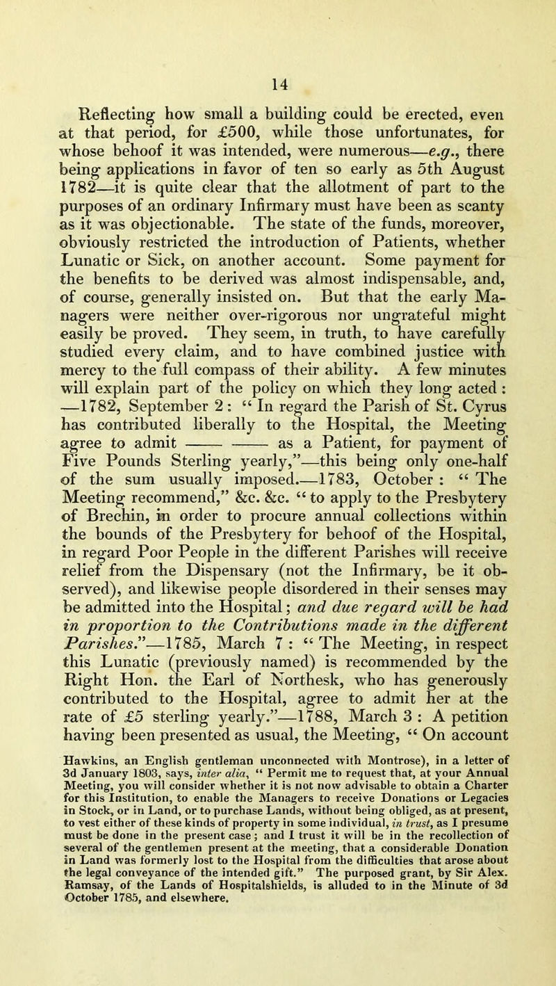 Reflecting how small a building could be erected, even at that period, for £500, while those unfortunates, for whose behoof it was intended, were numerous—e.g., there being applications in favor of ten so early as 5th August 1782—it is quite clear that the allotment of part to the purposes of an ordinary Infirmary must have been as scanty as it was objectionable. The state of the funds, moreover, obviously restricted the introduction of Patients, whether Lunatic or Sick, on another account. Some payment for the benefits to be derived was almost indispensable, and, of course, generally insisted on. But that the early Ma- nagers were neither over-rigorous nor ungrateful might easily be proved. They seem, in truth, to have carefully studied every claim, and to have combined justice with mercy to the full compass of their ability. A few minutes will explain part of the policy on which they long acted : —1782, September 2 : “In regard the Parish of St. Cyrus has contributed liberally to the Hospital, the Meeting agree to admit as a Patient, for payment of Five Pounds Sterling yearly,”—this being only one-half of the sum usually imposed 1783, October : “ The Meeting recommend,” &c. &c. “ to apply to the Presbytery of Brechin, in order to procure annual collections within the bounds of the Presbytery for behoof of the Hospital, in regard Poor People in the different Parishes will receive relief from the Dispensary (not the Infirmary, be it ob- served), and likewise people disordered in their senses may be admitted into the Hospital; and due regard will be had in proportion to the Contributions made in the different Parishes.”—1785, March 7 : “ The Meeting, in respect this Lunatic (previously named) is recommended by the Right Hon. the Earl of Northesk, who has generously contributed to the Hospital, agree to admit her at the rate of £5 sterling yearly.”—1788, March 3 : A petition having been presented as usual, the Meeting, “ On account Hawkins, an English gentleman unconnected with Montrose), in a letter of 3d January 1803, says, inter alia, “ Permit me to request that, at your Annual Meeting, you will consider whether it is not now advisable to obtain a Charter for this Institution, to enable the Managers to receive Donations or Legacies in Stock, or in Land, or to purchase Lands, without being obliged, as at present, to vest either of these kinds of property in some individual, in trust, as I presume must be done in the present case; and I trust it will be in the recollection of several of the gentlemen present at the meeting, that a considerable Donation in Land was formerly lost to the Hospital from the difficulties that arose about the legal conveyance of the intended gift.” The purposed grant, by Sir Alex. Ramsay, of the Lands of Hospitalshields, is alluded to in the Minute of 3d October 1785, and elsewhere.