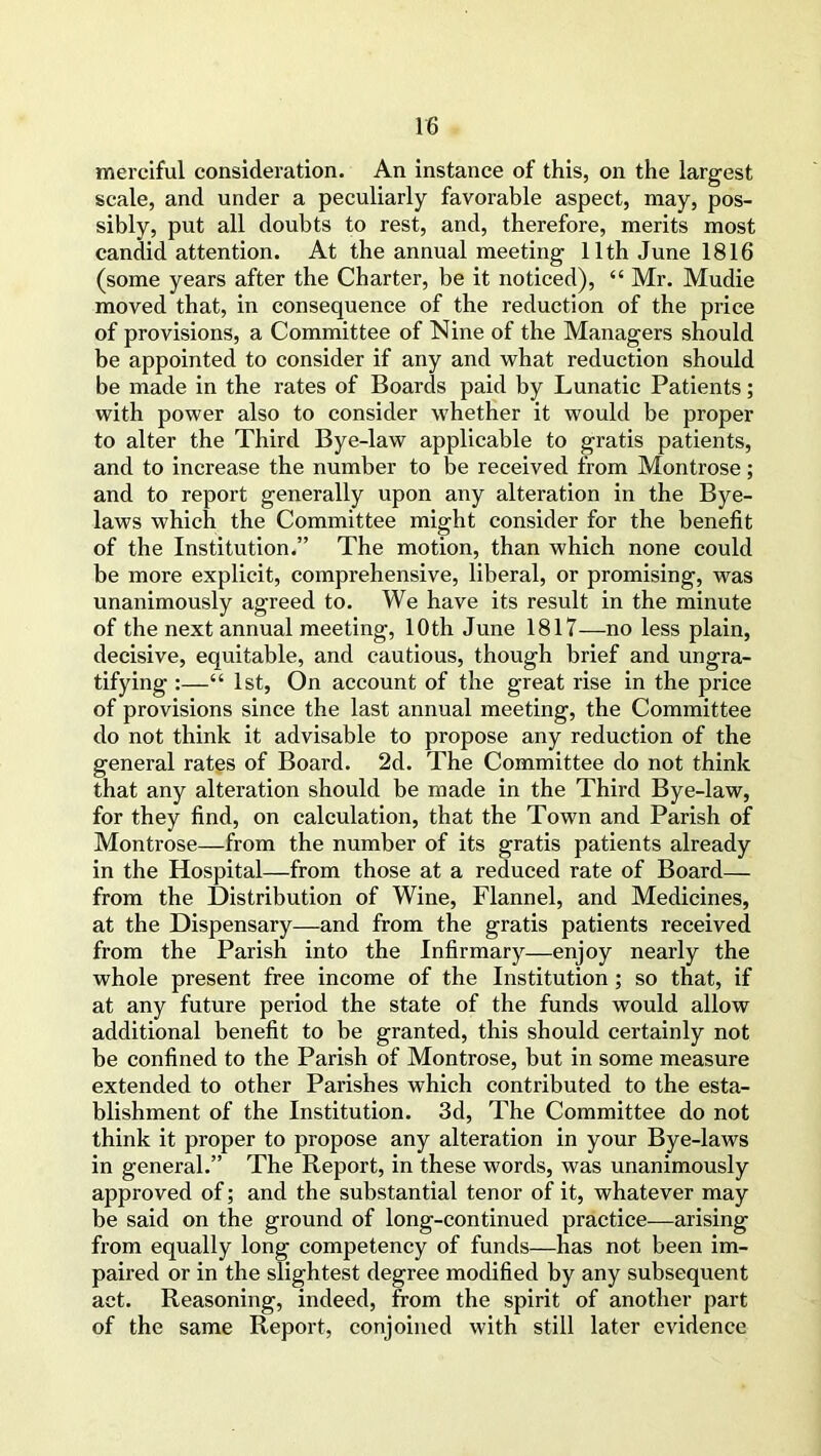 merciful consideration. An instance of this, on the largest scale, and under a peculiarly favorable aspect, may, pos- sibly, put all doubts to rest, and, therefore, merits most candid attention. At the annual meeting 11th June 1816 (some years after the Charter, be it noticed), “ Mr. Mudie moved that, in consequence of the reduction of the price of provisions, a Committee of Nine of the Managers should be appointed to consider if any and what reduction should be made in the rates of Boards paid by Lunatic Patients; with power also to consider whether it would be proper to alter the Third Bye-law applicable to gratis patients, and to increase the number to be received from Montrose; and to report generally upon any alteration in the Bye- laws which the Committee might consider for the benefit of the Institution.” The motion, than which none could be more explicit, comprehensive, liberal, or promising, was unanimously agreed to. We have its result in the minute of the next annual meeting, 10th June 1817—no less plain, decisive, equitable, and cautious, though brief and ungra- tifying :—“ 1st, On account of the great rise in the price of provisions since the last annual meeting, the Committee do not think it advisable to propose any reduction of the general rates of Board. 2d. The Committee do not think that any alteration should be made in the Third Bye-law, for they find, on calculation, that the Town and Parish of Montrose—from the number of its gratis patients already in the Hospital—from those at a reduced rate of Board— from the Distribution of Wine, Flannel, and Medicines, at the Dispensary—and from the gratis patients received from the Parish into the Infirmary—enjoy nearly the whole present free income of the Institution; so that, if at any future period the state of the funds would allow additional benefit to be granted, this should certainly not be confined to the Parish of Montrose, but in some measure extended to other Parishes which contributed to the esta- blishment of the Institution. 3d, The Committee do not think it proper to propose any alteration in your Bye-laws in general.” The Report, in these words, was unanimously approved of; and the substantial tenor of it, whatever may be said on the ground of long-continued practice—arising from equally long competency of funds—has not been im- paired or in the slightest degree modified by any subsequent act. Reasoning, indeed, from the spirit of another part of the same Report, conjoined with still later evidence