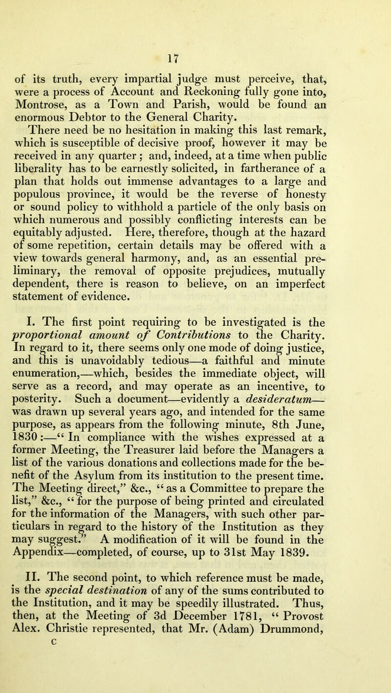 of its truth, every impartial judge must perceive, that, were a process of Account and Reckoning fully gone into, Montrose, as a Town and Parish, would be found an enormous Debtor to the General Charity. There need be no hesitation in making this last remark, which is susceptible of decisive proof, however it may be received in any quarter; and, indeed, at a time when public liberality has to be earnestly solicited, in furtherance of a plan that holds out immense advantages to a large and populous province, it would be the reverse of honesty or sound policy to withhold a particle of the only basis on which numerous and possibly conflicting interests can be equitably adjusted. Here, therefore, though at the hazard of some repetition, certain details may be offered with a view towards general harmony, and, as an essential pre- liminary, the removal of opposite prejudices, mutually dependent, there is reason to believe, on an imperfect statement of evidence. I. The first point requiring to be investigated is the proportional amount of Contributions to the Charity. In regard to it, there seems only one mode of doing justice, and this is unavoidably tedious—a faithful and minute enumeration,—which, besides the immediate object, will serve as a record, and may operate as an incentive, to posterity. Such a document—evidently a desideratum— was drawn up several years ago, and intended for the same purpose, as appears from the following minute, 8 th June, 1830:—“ In compliance with the wishes expressed at a former Meeting, the Treasurer laid before the Managers a list of the various donations and collections made for the be- nefit of the Asylum from its institution to the present time. The Meeting direct,” &c., “ as a Committee to prepare the list,” &c., “for the purpose of being printed and circulated for the information of the Managers, with such other par- ticulars in regard to the history of the Institution as they may suggest.” A modification of it will be found in the Appendix—completed, of course, up to 31st May 1839. II. The second point, to which reference must be made, is the special destination of any of the sums contributed to the Institution, and it may be speedily illustrated. Thus, then, at the Meeting of 3d December 1781, “ Provost Alex. Christie represented, that Mr. (Adam) Drummond, c