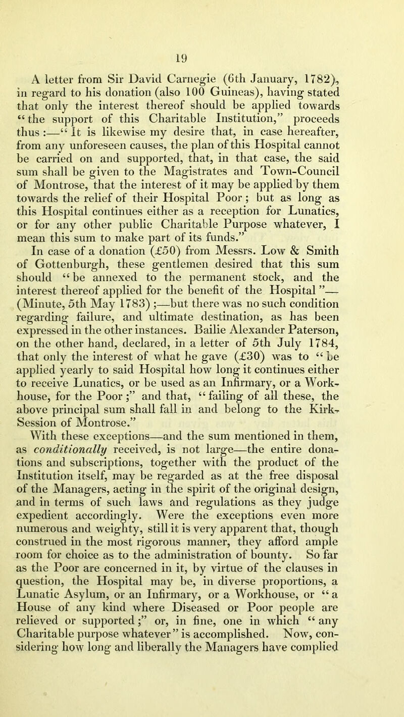 A letter from Sir David Carnegie (Oth January, 1782), in regard to his donation (also 100 Guineas), having stated that only the interest thereof should be applied towards “ the support of this Charitable Institution,” proceeds thus :—“ It is likewise my desire that, in case hereafter, from any unforeseen causes, the plan of this Hospital cannot be carried on and supported, that, in that case, the said sum shall be given to the Magistrates and Town-Council of Montrose, that the interest of it may be applied by them towards the relief of their Hospital Poor; but as long as this Hospital continues either as a reception for Lunatics, or for any other public Charitable Purpose whatever, I mean this sum to make part of its funds.” In case of a donation (£50) from Messrs. Low & Smith of Gottenburgh, these gentlemen desired that this sum should “ be annexed to the permanent stock, and the interest thereof applied for the benefit of the Hospital ”— (Minute, 5th May 1783) ;—but there was no such condition regarding failure, and ultimate destination, as has been expressed in the other instances. Bailie Alexander Paterson, on the other hand, declared, in a letter of 5th July 1784, that only the interest of what he gave (£30) was to ££ be applied yearly to said Hospital how long it continues either to receive Lunatics, or he used as an Infirmary, or a Work- house, for the Poor;” and that, “failing of all these, the above principal sum shall fall in and belong to the Kirk- Session of Montrose.” With these exceptions—and the sum mentioned in them, as conditionally received, is not large—the entire dona- tions and subscriptions, together with the product of the Institution itself, may be regarded as at the free disposal of the Managers, acting in the spirit of the original design, and in terms of such laws and regulations as they judge expedient accordingly. Were the exceptions even more numerous and weighty, still it is very apparent that, though construed in the most rigorous manner, they afford ample room for choice as to the administration of bounty. So far as the Poor are concerned in it, by virtue of the clauses in question, the Hospital may be, in diverse proportions, a Lunatic Asylum, or an Infirmary, or a Workhouse, or “ a House of any kind where Diseased or Poor people are relieved or supported;” or, in fine, one in which “ any Charitable purpose whatever ” is accomplished. Now, con- sidering how long and liberally the Managers have complied