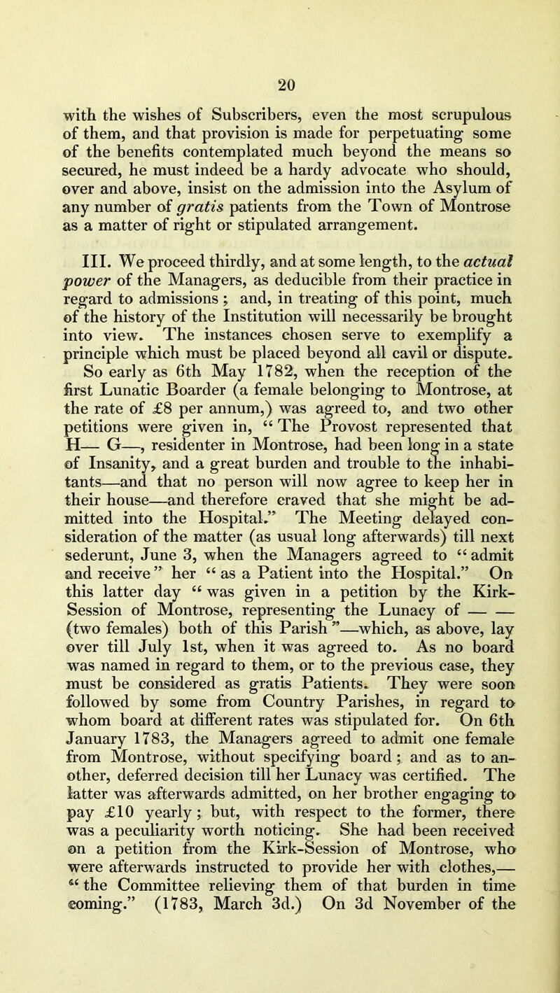 with the wishes of Subscribers, even the most scrupulous of them, and that provision is made for perpetuating some of the benefits contemplated much beyond the means so secured, he must indeed be a hardy advocate who should, over and above, insist on the admission into the Asylum of any number of gratis patients from the Town of Montrose as a matter of right or stipulated arrangement. III. We proceed thirdly, and at some length, to the actual power of the Managers, as deducible from their practice in regard to admissions ; and, in treating of this point, much of the history of the Institution will necessarily be brought into view. The instances chosen serve to exemplify a principle which must be placed beyond all cavil or dispute. So early as 6th May 1782, when the reception of the first Lunatic Boarder (a female belonging to Montrose, at the rate of £8 per annum,) was agreed to, and two other petitions were given in, “ The Provost represented that H— G—, residenter in Montrose, had been long in a state of Insanity* and a great burden and trouble to the inhabi- tants—and that no person will now agree to keep her in their house—and therefore craved that she might be ad- mitted into the Hospital.” The Meeting delayed con- sideration of the matter (as usual long afterwards) till next sederunt, June 3, when the Managers agreed to “ admit and receive ” her “ as a Patient into the Hospital.” On this latter day “ was given in a petition by the Kirk- Session of Montrose, representing the Lunacy of (two females) both of this Parish ”—which, as above, lay over till July 1st, when it was agreed to. As no board was named in regard to them, or to the previous case, they must be considered as gratis Patients. They were soon followed by some from Country Parishes, in regard to whom board at different rates was stipulated for. On 6th January 1783, the Managers agreed to admit one female from Montrose, without specifying board; and as to an- other, deferred decision till her Lunacy was certified. The latter was afterwards admitted, on her brother engaging to pay £10 yearly ; but, with respect to the former, there was a peculiarity worth noticing. She had been received ©n a petition from the Kirk-Session of Montrose, who were afterwards instructed to provide her with clothes,— s< the Committee relieving them of that burden in time coming.” (1783, March 3d.) On 3d November of the