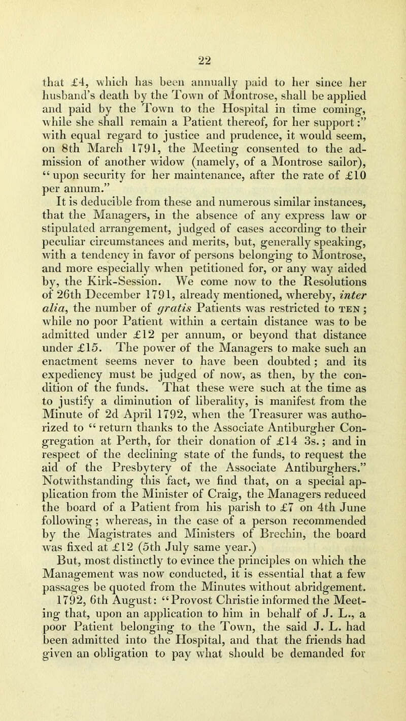 that £4, which has been annually paid to her since her husband’s death by the Town of Montrose, shall be applied and paid by the Town to the Hospital in time coming, while she shall remain a Patient thereof, for her support with equal regard to justice and prudence, it would seem, on 8th March 1791, the Meeting consented to the ad- mission of another widow (namely, of a Montrose sailor), “upon security for her maintenance, after the rate of £10 per annum.” It is deducible from these and numerous similar instances, that the Managers, in the absence of any express law or stipulated arrangement, judged of cases according to their peculiar circumstances and merits, but, generally speaking, w’ith a tendency in favor of persons belonging to Montrose, and more especially when petitioned for, or any way aided by, the Kirk-Session. We come now to the Resolutions of 26 th December 1791, already mentioned, whereby, inter alia, the number of gratis Patients was restricted to ten ; wdiile no poor Patient within a certain distance was to be admitted under £12 per annum, or beyond that distance under £15. The power of the Managers to make such an enactment seems never to have been doubted; and its expediency must be judged of now, as then, by the con- dition of the funds. That these w'ere such at the time as to justify a diminution of liberality, is manifest from the Minute of 2d April 1792, when the Treasurer was autho- rized to “return thanks to the Associate Antiburgher Con- gregation at Perth, for their donation of £14 3s.; and in respect of the declining state of the funds, to request the aid of the Presbytery of the Associate Antiburghers.” Notwithstanding this fact, we find that, on a special ap- plication from the Minister of Craig, the Managers reduced the board of a Patient from his parish to £7 on 4th June following; w'hereas, in the case of a person recommended by the Magistrates and Ministers of Brechin, the board was fixed at £12 (5th July same year.) But, most distinctly to evince the principles on which the Management was now conducted, it is essential that a few passages be quoted from the Minutes without abridgement. 1792, 6th August: “Provost Christie informed the Meet- ing that, upon an application to him in behalf of J. L., a poor Patient belonging to the Town, the said J. L. had been admitted into the Hospital, and that the friends had given an obligation to pay what should be demanded for