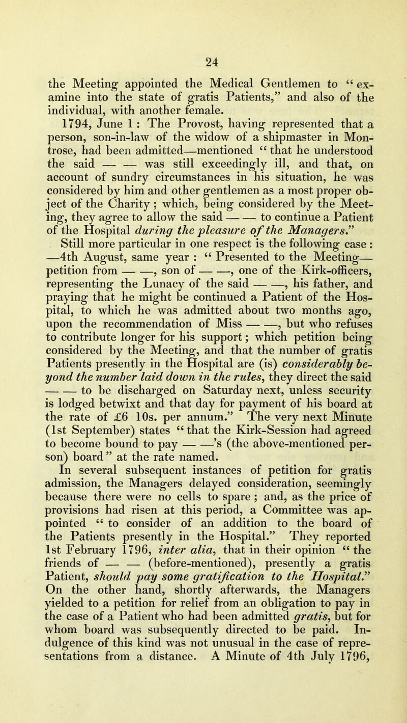 the Meeting appointed the Medical Gentlemen to “ ex- amine into the state of gratis Patients,” and also of the individual, with another female. 1794, June 1 : The Provost, having represented that a person, son-in-law of the widow of a shipmaster in Mon- trose, had been admitted—mentioned “ that he understood the said — — was still exceedingly ill, and that, on account of sundry circumstances in his situation, he was considered by him and other gentlemen as a most proper ob- ject of the Charity; which, being considered by the Meet- ing, they agree to allow the said — — to continue a Patient of the Hospital during the pleasure of the Managers.” Still more particular in one respect is the following case : —4 th August, same year : £t Presented to the Meeting— petition from , son of , one of the Kirk-officers, representing the Lunacy of the said , his father, and praying that he might be continued a Patient of the Hos- pital, to which he was admitted about two months ago, upon the recommendation of Miss , but who refuses to contribute longer for his support; which petition being considered by the Meeting, and that the number of gratis Patients presently in the Hospital are (is) considerably be- yond the number laid down in the rules, they direct the said to be discharged on Saturday next, unless security is lodged betwixt and that day for payment of his board at the rate of £6 10s. per annum.” The very next Minute (1st September) states “that the Kirk-Session had agreed to become bound to pay ’s (the above-mentioned per- son) board” at the rate named. In several subsequent instances of petition for gratis admission, the Managers delayed consideration, seemingly because there were no cells to spare; and, as the price of provisions had risen at this period, a Committee was ap- pointed “ to consider of an addition to the board of the Patients presently in the Hospital.” They reported 1st February 1796, inter alia, that in their opinion “ the friends of — — (before-mentioned), presently a gratis Patient, should pay some gratification to the Hospital On the other hand, shortly afterwards, the Managers yielded to a petition for relief from an obligation to pay in the case of a Patient who had been admitted gratis, hut for whom board was subsequently directed to he paid. In- dulgence of this kind was not unusual in the case of repre- sentations from a distance. A Minute of 4th July 1796,