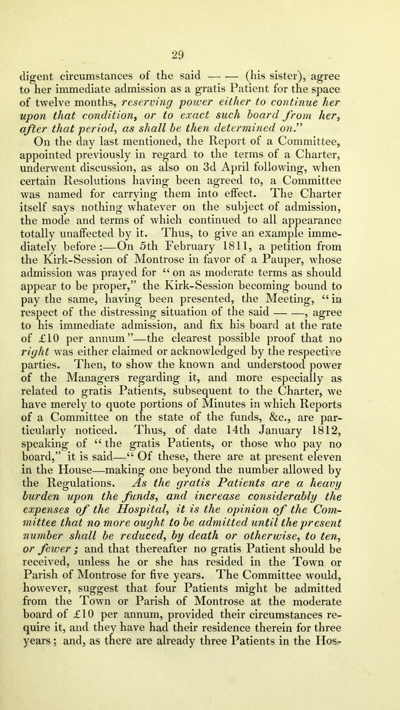 digent circumstances of the said (his sister), agree to her immediate admission as a gratis Patient for the space of twelve months, reserving power either to continue her upon that condition, or to exact such board from her, after that period, as shall be then determined on.” On the day last mentioned, the Report of a Committee, appointed previously in regard to the terms of a Charter, underwent discussion, as also on 3d April following, when certain Resolutions having been agreed to, a Committee was named for carrying them into effect. The Charter itself says nothing whatever on the subject of admission, the mode and terms of which continued to all appearance totally unaffected by it. Thus, to give an example imme- diately before:—On 5th February 1811, a petition from the Kirk-Session of Montrose in favor of a Pauper, whose admission was prayed for “on as moderate terms as should appear to be proper,” the Kirk-Session becoming bound to pay the same, having been presented, the Meeting, “in respect of the distressing situation of the said , agree to his immediate admission, and fix his board at the rate of £10 per annum”—the clearest possible proof that no right was either claimed or acknowledged by the respective parties. Then, to show the known and understood power of the Managers regarding it, and more especially as related to gratis Patients, subsequent to the Charter, we have merely to quote portions of Minutes in which Reports of a Committee on the state of the funds, &c., are par- ticularly noticed. Thus, of date 14th January 1812, speaking of “ the gratis Patients, or those who pay no board,” it is said—“ Of these, there are at present eleven in the House—making one beyond the number allowed by the Regulations. As the gratis Patients are a heavy burden upon the funds, and increase considerably the expenses of the Hospital, it is the opinion of the Com- mittee that no more ought to be admitted until the present number shall be reduced, by death or otherwise, to ten, or fewer ; and that thereafter no gratis Patient should be received, unless he or she has resided in the Town or Parish of Montrose for five years. The Committee would, however, suggest that four Patients might be admitted from the Town or Parish of Montrose at the moderate board of £10 per annum, provided their circumstances re- quire it, and they have had their residence therein for three years; and, as there are already three Patients in the Hos^-