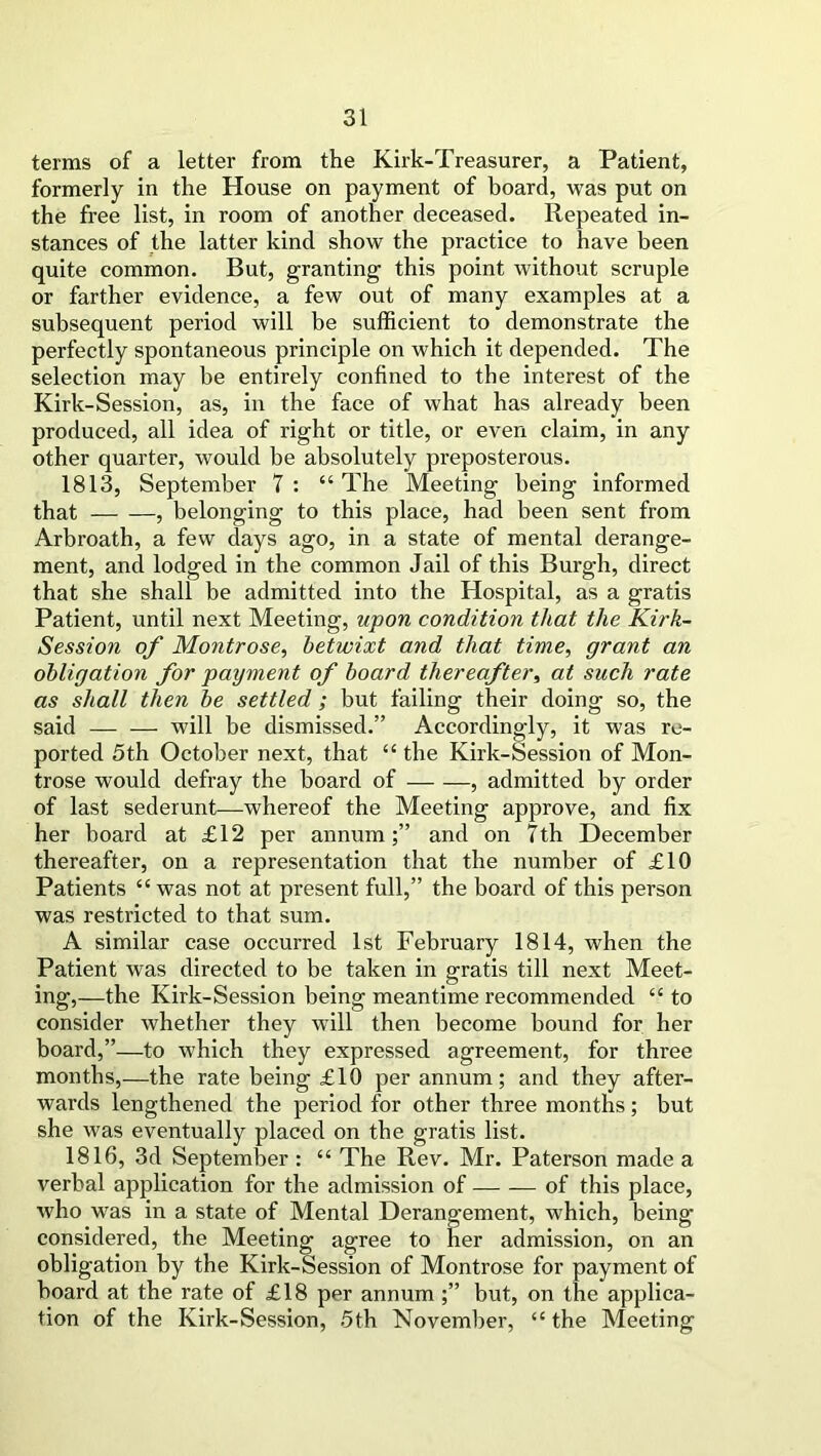 terms of a letter from the Kirk-Treasurer, a Patient, formerly in the House on payment of board, was put on the free list, in room of another deceased. Repeated in- stances of the latter kind show the practice to have been quite common. But, granting this point without scruple or farther evidence, a few out of many examples at a subsequent period will be sufficient to demonstrate the perfectly spontaneous principle on which it depended. The selection may be entirely confined to the interest of the Kirk-Session, as, in the face of what has already been produced, all idea of right or title, or even claim, in any other quarter, would be absolutely preposterous. 1813, September 7 : “The Meeting being informed that , belonging to this place, had been sent from Arbroath, a few days ago, in a state of mental derange- ment, and lodged in the common Jail of this Burgh, direct that she shall be admitted into the Hospital, as a gratis Patient, until next Meeting, upon condition that the Kirk- Session of Montrose, betwixt and that time, grant an obligation for payment of board thereafter, at such rate as shall then be settled ; but failing their doing so, the said will be dismissed.” Accordingly, it was re- ported 5th October next, that “ the Kirk-Session of Mon- trose would defray the board of , admitted by order of last sederunt—whereof the Meeting approve, and fix her board at £12 per annum;” and on 7th December thereafter, on a representation that the number of £10 Patients “ was not at present full,” the board of this person was restricted to that sum. A similar case occurred 1st February 1814, when the Patient was directed to be taken in gratis till next Meet- ing,—the Kirk-Session being meantime recommended “ to consider whether they will then become bound for her board,”—to which they expressed agreement, for three months,—the rate being £10 per annum; and they after- wards lengthened the period for other three months; but she was eventually placed on the gratis list. 1816, 3d September : “ The Rev. Mr. Paterson made a verbal application for the admission of of this place, who was in a state of Mental Derangement, which, being considered, the Meeting agree to her admission, on an obligation by the Kirk-Session of Montrose for payment of board at the rate of £18 per annum ;” but, on the applica- tion of the Kirk-Session, 5th November, “ the Meeting