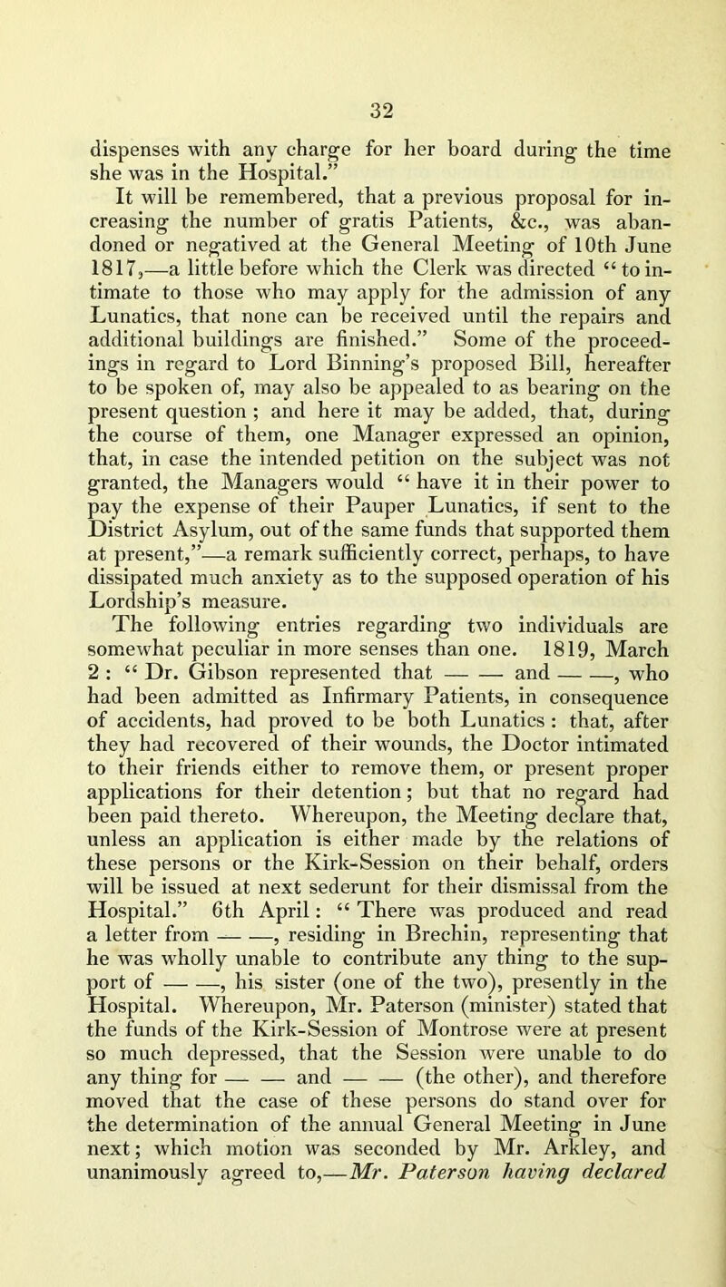 dispenses with any charge for her board during the time she was in the Hospital.” It will be remembered, that a previous proposal for in- creasing the number of gratis Patients, &c., was aban- doned or negatived at the General Meeting of 10th June 1817,—a little before which the Clerk was directed “ to in- timate to those who may apply for the admission of any Lunatics, that none can be received until the repairs and additional buildings are finished.” Some of the proceed- ings in regard to Lord Binning’s proposed Bill, hereafter to be spoken of, may also be appealed to as bearing on the present question ; and here it may be added, that, during the course of them, one Manager expressed an opinion, that, in case the intended petition on the subject was not granted, the Managers would “ have it in their power to pay the expense of their Pauper Lunatics, if sent to the District Asylum, out of the same funds that supported them at present,”—a remark sufficiently correct, perhaps, to have dissipated much anxiety as to the supposed operation of his Lordship’s measure. The following entries regarding two individuals are somewhat peculiar in more senses than one. 1819, March 2 : “ Dr. Gibson represented that and , who had been admitted as Infirmary Patients, in consequence of accidents, had proved to be both Lunatics : that, after they had recovered of their wounds, the Doctor intimated to their friends either to remove them, or present proper applications for their detention; but that no regard had been paid thereto. Whereupon, the Meeting declare that, unless an application is either made by the relations of these persons or the Kirk-Session on their behalf, orders wall be issued at next sederunt for their dismissal from the Hospital.” 6th April: “ There was produced and read a letter from , residing in Brechin, representing that he was wholly unable to contribute any thing to the sup- port of , his sister (one of the two), presently in the Hospital. Whereupon, Mr. Paterson (minister) stated that the funds of the Kirk-Session of Montrose were at present so much depressed, that the Session were unable to do any thing for — — and — — (the other), and therefore moved that the case of these persons do stand over for the determination of the annual General Meeting in June next; which motion was seconded by Mr. Arkley, and unanimously agreed to,—Mr. Paterson having declared