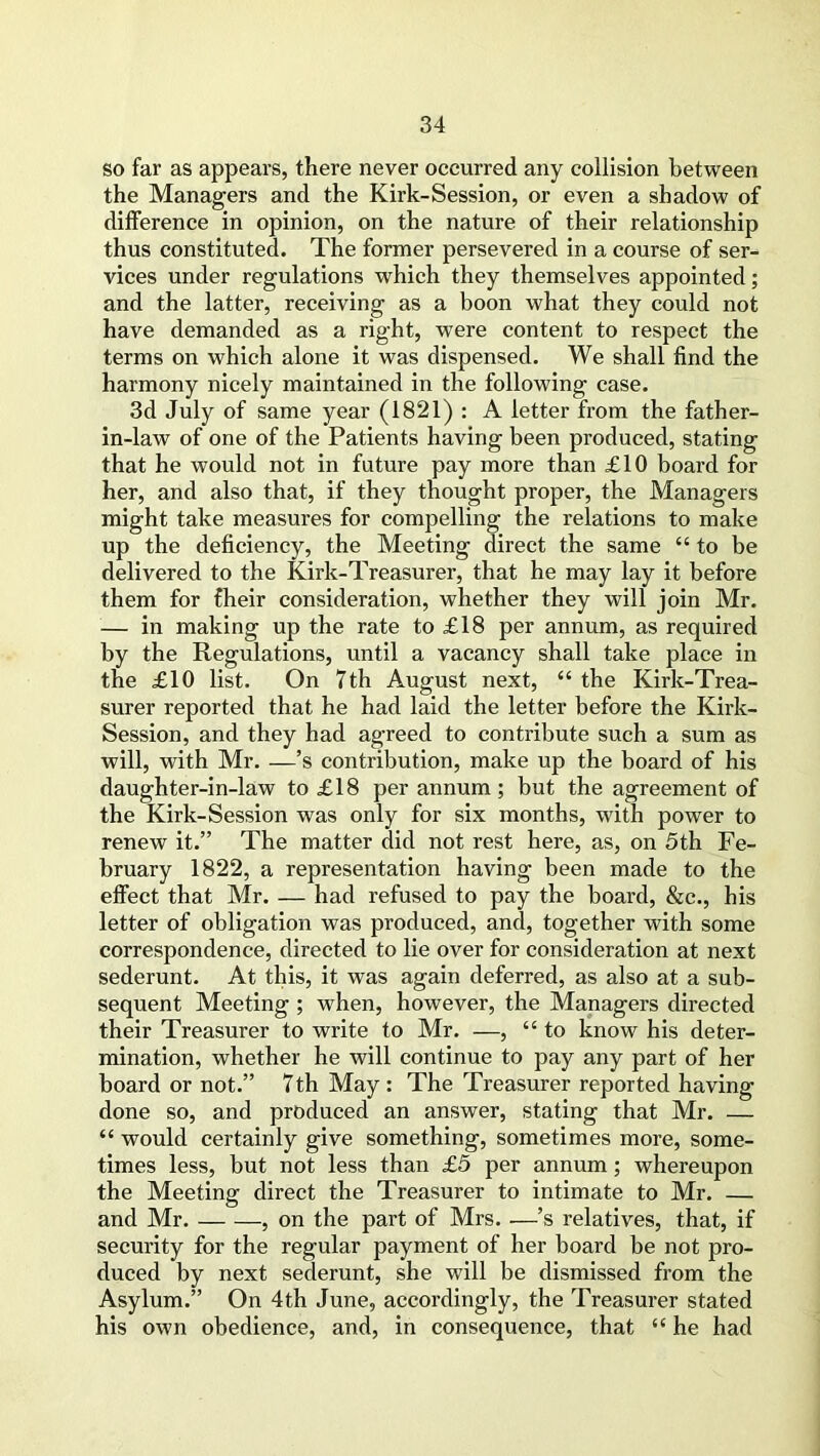 so far as appears, there never occurred any collision between the Managers and the Kirk-Session, or even a shadow of difference in opinion, on the nature of their relationship thus constituted. The former persevered in a course of ser- vices under regulations which they themselves appointed; and the latter, receiving as a boon what they could not have demanded as a right, were content to respect the terms on which alone it was dispensed. We shall find the harmony nicely maintained in the following case. 3d July of same year (1821) : A letter from the father- in-law of one of the Patients having been produced, stating that he would not in future pay more than £10 board for her, and also that, if they thought proper, the Managers might take measures for compelling the relations to make up the deficiency, the Meeting direct the same “ to be delivered to the Kirk-Treasurer, that he may lay it before them for fheir consideration, whether they will join Mr. — in making up the rate to £18 per annum, as required by the Regulations, until a vacancy shall take place in the £10 list. On 7th August next, “ the Kirk-Trea- surer reported that he had laid the letter before the Kirk- Session, and they had agreed to contribute such a sum as will, with Mr. —’s contribution, make up the board of his daughter-in-law to £18 per annum; but the agreement of the Kirk-Session was only for six months, with power to renew it.” The matter did not rest here, as, on 5th Fe- bruary 1822, a representation having been made to the effect that Mr. — had refused to pay the board, &c., his letter of obligation was produced, and, together with some correspondence, directed to lie over for consideration at next sederunt. At this, it was again deferred, as also at a sub- sequent Meeting ; when, however, the Managers directed their Treasurer to write to Mr. —, “ to know his deter- mination, whether he will continue to pay any part of her board or not.” 7th May: The Treasurer reported having done so, and produced an answer, stating that Mr. — “ would certainly give something, sometimes more, some- times less, but not less than £5 per annum; whereupon the Meeting direct the Treasurer to intimate to Mr. — and Mr. , on the part of Mrs. —’s relatives, that, if security for the regular payment of her board be not pro- duced by next sederunt, she will be dismissed from the Asylum.” On 4th June, accordingly, the Treasurer stated his own obedience, and, in consequence, that “ he had