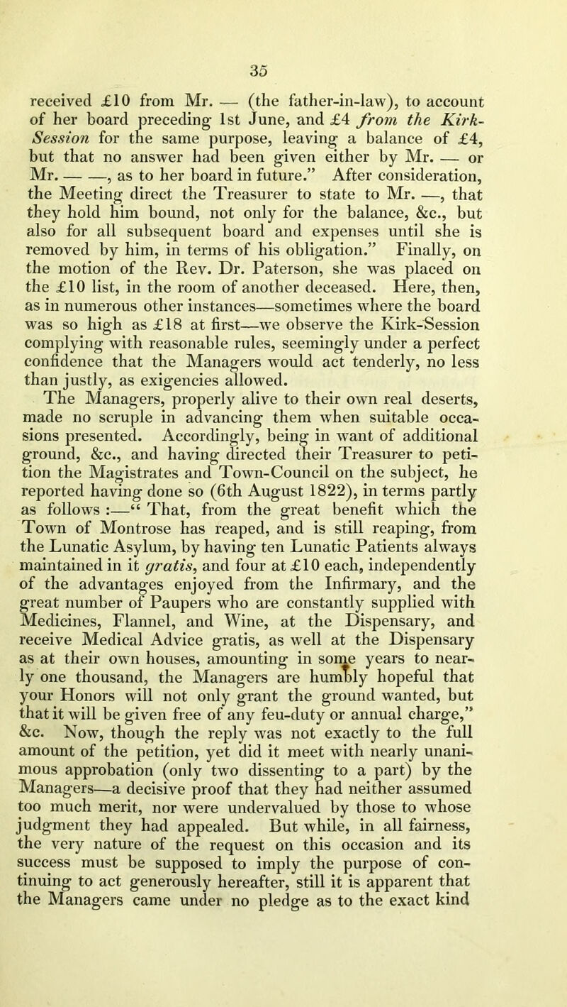 received £10 from Mr. — (the father-in-law), to account of her board preceding 1st June, and £4 from the Kirk- Session for the same purpose, leaving a balance of £4, but that no answer had been given either by Mr. — or Mr. , as to her board in future.” After consideration, the Meeting direct the Treasurer to state to Mr. —, that they hold him bound, not only for the balance, &c., but also for all subsequent board and expenses until she is removed by him, in terms of his obligation.” Finally, on the motion of the Rev. Dr. Paterson, she was placed on the £10 list, in the room of another deceased. Here, then, as in numerous other instances—sometimes where the board was so high as £18 at first—we observe the Kirk-Session complying with reasonable rules, seemingly under a perfect confidence that the Managers would act tenderly, no less than justly, as exigencies allowed. The Managers, properly alive to their own real deserts, made no scruple in advancing them when suitable occa- sions presented. Accordingly, being in want of additional ground, &c., and having directed their Treasurer to peti- tion the Magistrates and Town-Council on the subject, he reported having done so (6th August 1822), in terms partly as follows :—“ That, from the great benefit which the Town of Montrose has reaped, and is still reaping, from the Lunatic Asylum, by having ten Lunatic Patients always maintained in it gratis, and four at £10 each, independently of the advantages enjoyed from the Infirmary, and the great number of Paupers who are constantly supplied with Medicines, Flannel, and Wine, at the Dispensary, and receive Medical Advice gratis, as well at the Dispensary as at their own houses, amounting in some years to near- ly one thousand, the Managers are humTrly hopeful that your Honors will not only grant the ground wanted, but that it will be given free of any feu-duty or annual charge,” &c. Now, though the reply was not exactly to the full amount of the petition, yet did it meet with nearly unani- mous approbation (only two dissenting to a part) by the Managers—a decisive proof that they had neither assumed too much merit, nor were undervalued by those to whose judgment they had appealed. But while, in all fairness, the very nature of the request on this occasion and its success must be supposed to imply the purpose of con- tinuing to act generously hereafter, still it is apparent that the Managers came under no pledge as to the exact kind