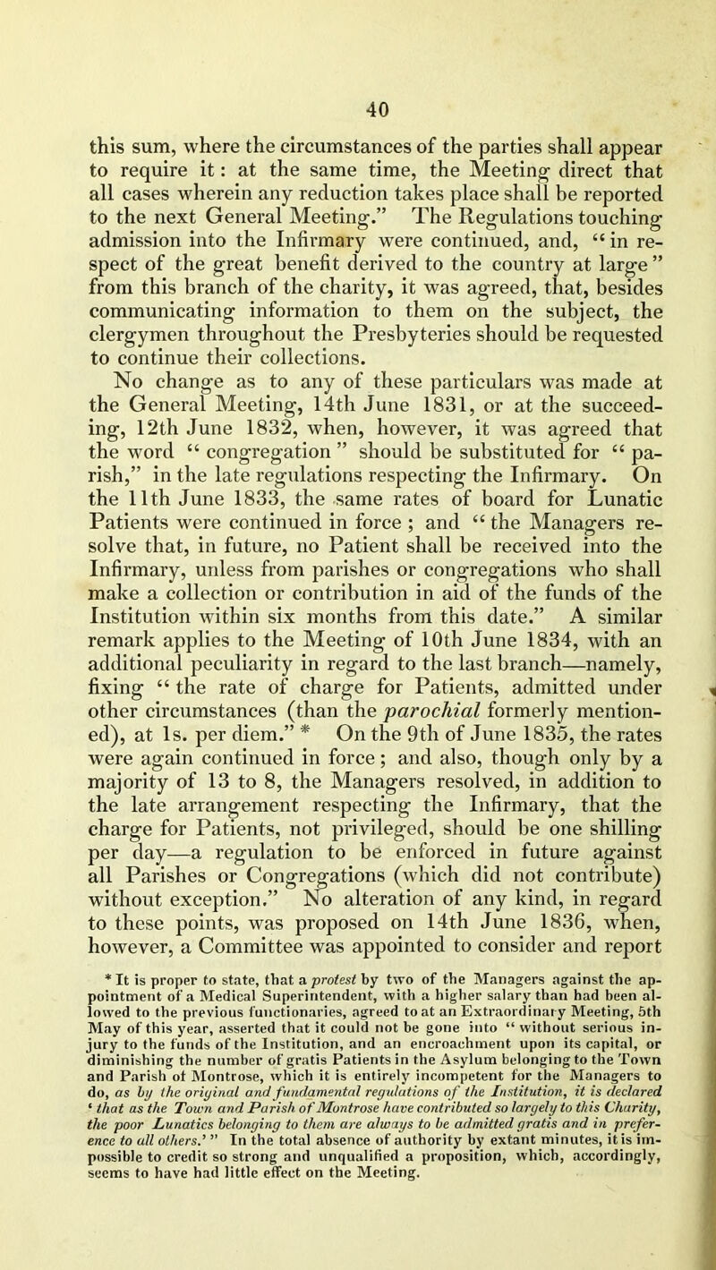 this sum, where the circumstances of the parties shall appear to require it: at the same time, the Meeting direct that all cases wherein any reduction takes place shall be reported to the next General Meeting.” The Regulations touching admission into the Infirmary were continued, and, “ in re- spect of the great benefit derived to the country at large ” from this branch of the charity, it was agreed, that, besides communicating information to them on the subject, the clergymen throughout the Presbyteries should be requested to continue their collections. No change as to any of these particulars was made at the General Meeting, 14th June 1831, or at the succeed- ing, 12th June 1832, when, however, it was agreed that the word “ congregation ” should be substituted for £C pa- rish,” in the late regulations respecting the Infirmary. On the 11th June 1833, the same rates of board for Lunatic Patients were continued in force ; and “ the Managers re- solve that, in future, no Patient shall be received into the Infirmary, unless from parishes or congregations who shall make a collection or contribution in aid of the funds of the Institution within six months from this date.” A similar remark applies to the Meeting of 10th June 1834, with an additional peculiarity in regard to the last branch—namely, fixing “ the rate of charge for Patients, admitted under other circumstances (than the parochial formerly mention- ed), at Is. per diem.” * On the 9th of June 1835, the rates were again continued in force; and also, though only by a majority of 13 to 8, the Managers resolved, in addition to the late arrangement respecting the Infirmary, that the charge for Patients, not privileged, should be one shilling per day—a regulation to be enforced in future against all Parishes or Congregations (which did not contribute) without exception.” No alteration of any kind, in regard to these points, was proposed on 14th June 1836, when, however, a Committee was appointed to consider and report * It is proper to state, that a protest by two of the Managers against the ap- pointment of a Medical Superintendent, with a higher salary than had been al- lowed to the previous functionaries, agreed to at an Extraordinary Meeting, 5th May of this year, asserted that it could not be gone into “ without serious in- jury to the funds of the Institution, and an encroachment upon its capital, or diminishing the number of gratis Patients in the Asylum belonging to the Town and Parish ot Montrose, which it is entirely incompetent for the Managers to do, as by the oriyinal and fundamental regulations of the Institution, it is declared ‘ that as the Town and Parish of Montrose have contributed so largely to this Charity, the poor Lunatics belonging to them are always to be admitted gratis and in prefer- ence to all others.’ ” In the total absence of authority by extant minutes, it is im- possible to credit so strong and unqualified a proposition, which, accordingly, seems to have had little effect on the Meeting.
