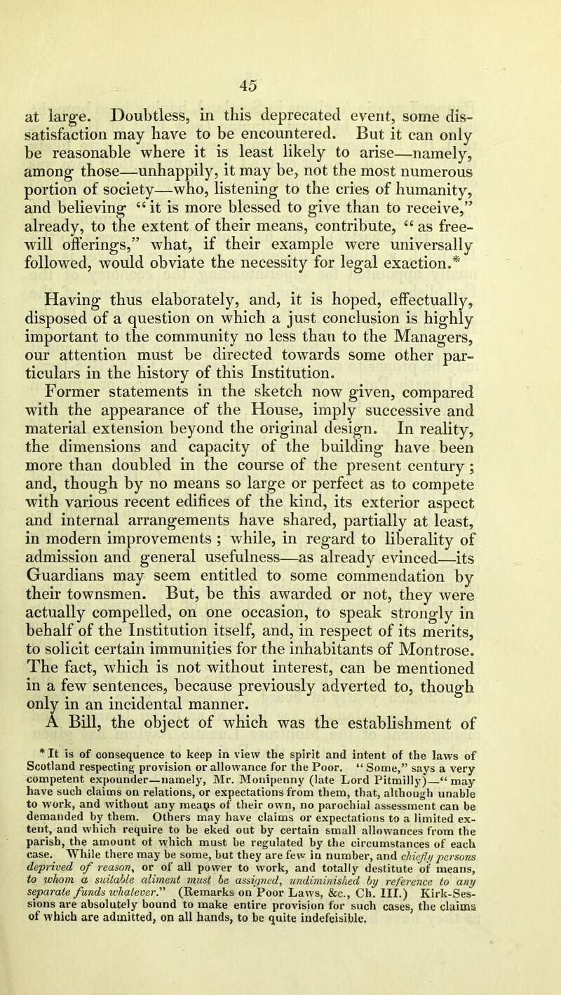 at large. Doubtless, in this deprecated event, some dis- satisfaction may have to be encountered. But it can only be reasonable where it is least likely to arise—namely, among those—unhappily, it may be, not the most numerous portion of society—who, listening to the cries of humanity, and believing “it is more blessed to give than to receive,” already, to the extent of their means, contribute, “ as free- will offerings,” what, if their example were universally followed, would obviate the necessity for legal exaction.* Having thus elaborately, and, it is hoped, effectually, disposed of a question on which a just conclusion is highly important to the community no less than to the Managers, our attention must be directed towards some other par- ticulars in the history of this Institution. Former statements in the sketch now given, compared with the appearance of the House, imply successive and material extension beyond the original design. In reality, the dimensions and capacity of the building have been more than doubled in the course of the present century; and, though by no means so large or perfect as to compete with various recent edifices of the kind, its exterior aspect and internal arrangements have shared, partially at least, in modern improvements; while, in regard to liberality of admission and general usefulness—as already evinced—its Guardians may seem entitled to some commendation by their townsmen. But, be this awarded or not, they were actually compelled, on one occasion, to speak strongly in behalf of the Institution itself, and, in respect of its merits, to solicit certain immunities for the inhabitants of Montrose. The fact, which is not without interest, can be mentioned in a few sentences, because previously adverted to, though only in an incidental manner. A Bill, the object of which was the establishment of * It is of consequence to keep in view the spirit and intent of the laws of Scotland respecting provision or allowance for the Poor. “ Some,” says a very competent expounder—namely, Mr. Monipenny (late Lord Pitmilly) “ may have such claims on relations, or expectations from them, that, although unable to work, and without any meaps of their own, no parochial assessment can be demanded by them. Others may have claims or expectations to a limited ex- tent, and which require to be eked out by certain small allowances from the parish, the amount of which must be regulated by the circumstances of each case. While there may be some, but they are few in number, and chiefly persons deprived of reason, or of all power to work, and totally destitute of means, to whom a suitable aliment must be assigned, undiminished by reference to any separate funds ivliatever. (Remarks on Poor Laws, &c., Ch. III.) Kirk-Ses- sions are absolutely bound to make entire provision for such cases, the claims of which are admitted, on all hands, to be quite indefeisible.