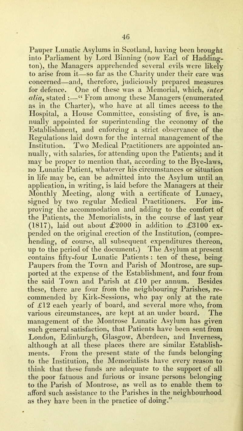 Pauper Lunatic Asylums in Scotland, having been brought into Parliament by Lord Binning (now Earl of Hadding- ton), the Managers apprehended several evils were likely to arise from it—so far as the Charity under their care was concerned—and, therefore, judiciously prepared measures for defence. One of these was a Memorial, which, inter alia, stated :—“ From among these Managers (enumerated as in the Charter), who have at all times access to the Hospital, a House Committee, consisting of five, is an- nually appointed for superintending the economy of the Establishment, and enforcing a strict observance of the Regulations laid down for the internal management of the Institution. Two Medical Practitioners are appointed an- nually, with salaries, for attending upon the Patients; and it may be proper to mention that, according to the Bye-laws, no Lunatic Patient, whatever his circumstances or situation in life may be, can be admitted into the Asylum until an application, in writing, is laid before the Managers at their Monthly Meeting, along with a certificate of Lunacy, signed by two regular Medical Practitioners. For im- proving the accommodation and adding to the comfort of the Patients, the Memorialists, in the course of last year (1817), laid out about £2000 in addition to £3100 ex- pended on the original erection of the Institution, (compre- hending, of course, all subsequent expenditures thereon, up to the period of the document.) The Asylum at present contains fifty-four Lunatic Patients : ten of these, being Paupers from the Town and Parish of Montrose, are sup- ported at the expense of the Establishment, and four from the said Town and Parish at £10 per annum. Besides these, there are four from the neighbouring Parishes, re- commended by Kirk-Sessions, who pay only at the rate of £12 each yearly of board, and several more who, from various circumstances, are kept at an under board. The management of the Montrose Lunatic Asylum has given such general satisfaction, that Patients have been sent from London, Edinburgh, Glasgow, Aberdeen, and Inverness, although at all these places there are similar Establish- ments. From the present state of the funds belonging to the Institution, the Memorialists have every reason to think that these funds are adequate to the support of all the poor fatuous and furious or insane persons belonging to the Parish of Montrose, as well as to enable them to afford such assistance to the Parishes in the neighbourhood as they have been in the practice of doing.”