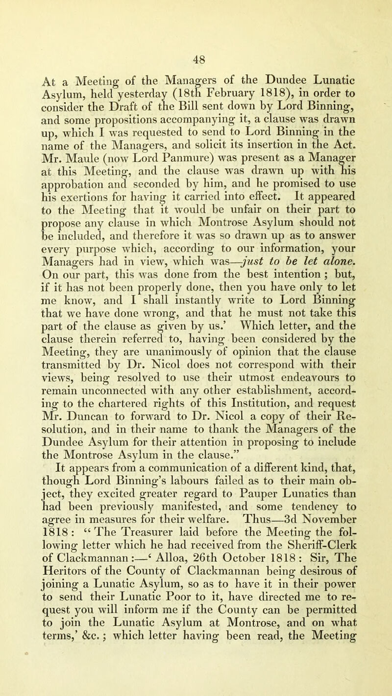 Afc a Meeting of the Managers of the Dundee Lunatic Asylum, held yesterday (18th February 1818), in order to consider the Draft of the Bill sent down by Lord Binning, and some propositions accompanying it, a clause was drawn up, which I was requested to send to Lord Binning in the name of the Managers, and solicit its insertion in the Act. Mr. Maule (now Lord Panmure) was present as a Manager at this Meeting, and the clause was drawn up with his approbation and seconded by him, and he promised to use his exertions for having it carried into effect. It appeared to the Meeting that it would be unfair on their part to propose any clause in which Montrose Asylum should not be included, and therefore it was so drawn up as to answer every purpose which, according to our information, your Managers had in view, which was—-just to be let alone. On our part, this was done from the best intention ; but, if it has not been properly done, then you have only to let me know, and I shall instantly write to Lord Binning that we have done wrong, and that he must not take this part of the clause as given by us.’ Which letter, and the clause therein referred to, having been considered by the Meeting, they are unanimously of opinion that the clause transmitted by Dr. Nicol does not correspond with their views, being resolved to use their utmost endeavours to remain unconnected with any other establishment, accord- ing to the chartered rights of this Institution, and request Mr. Duncan to forward to Dr. Nicol a copy of their Re- solution, and in their name to thank the Managers of the Dundee Asylum for their attention in proposing to include the Montrose Asylum in the clause.” It appears from a communication of a different kind, that, though Lord Binning’s labours failed as to their main ob- ject, they excited greater regard to Pauper Lunatics than had been previously manifested, and some tendency to agree in measures for their welfare. Thus—3d November 1818 : “ The Treasurer laid before the Meeting the fol- lowing letter which he had received from the Sheriff-Clerk of Clackmannan:—‘ Alloa, 26th October 1818: Sir, The Heritors of the County of Clackmannan being desirous of joining a Lunatic Asylum, so as to have it in their power to send their Lunatic Poor to it, have directed me to re- quest you will inform me if the County can be permitted to join the Lunatic Asylum at Montrose, and on what terms,’ &c.; which letter having been read, the Meeting