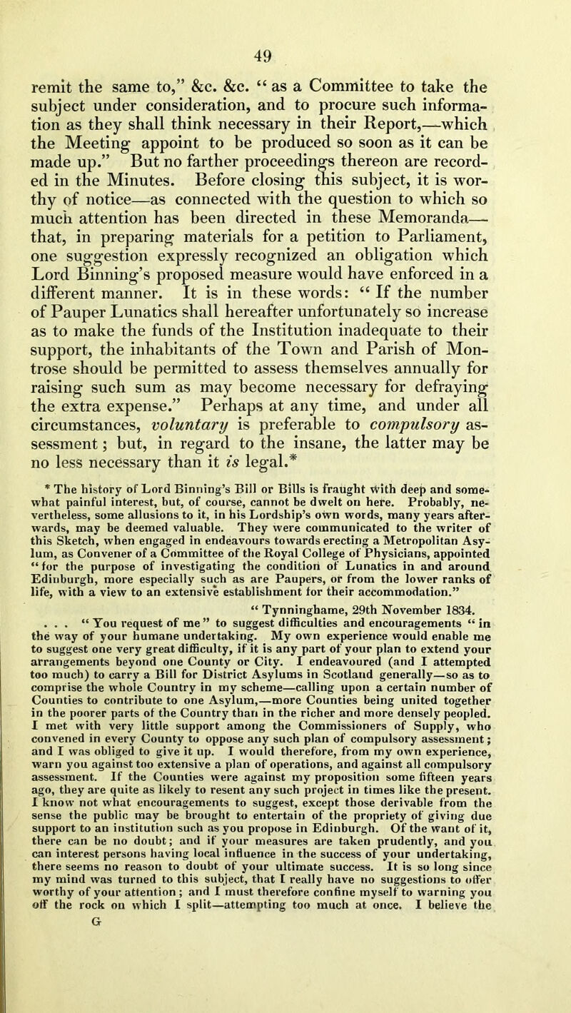 remit the same to,” &c. &c. “as a Committee to take the subject under consideration, and to procure such informa- tion as they shall think necessary in their Report,—which the Meeting appoint to be produced so soon as it can be made up.” But no farther proceedings thereon are record- ed in the Minutes. Before closing this subject, it is wor- thy of notice—as connected with the question to which so much attention has been directed in these Memoranda— that, in preparing materials for a petition to Parliament, one suggestion expressly recognized an obligation which Lord Binning’s proposed measure would have enforced in a different manner. It is in these words: “ If the number of Pauper Lunatics shall hereafter unfortunately so increase as to make the funds of the Institution inadequate to their support, the inhabitants of the Town and Parish of Mon- trose should be permitted to assess themselves annually for raising such sum as may become necessary for defraying the extra expense.” Perhaps at any time, and under all circumstances, voluntary) is preferable to compulsory as- sessment ; but, in regard to the insane, the latter may be no less necessary than it is legal.* * The history of Lord Binning’s Bill or Bills is fraught vVith deep and some- what painful interest, but, of course, cannot be dwelt on here. Probably, ne- vertheless, some allusions to it, in his Lordship’s own words, many years after- wards, may be deemed valuable. They were communicated to the writer of this Sketch, when engaged in endeavours towards erecting a Metropolitan Asy- lum, as Convener of a Committee of the Royal College of Physicians, appointed “ for the purpose of investigating the condition of Lunatics in and around Edinburgh, more especially such as are Paupers, or from the lower ranks of life, with a view to an extensive establishment for their accommodation.” “ Tynninghame, 29th November 1834. ... “ You request of me ” to suggest difficulties and encouragements “ in the way of your humane undertaking. My own experience would enable me to suggest one very great difficulty, if it is any part of your plan to extend your arrangements beyond one County or City. I endeavoured (and I attempted too much) to carry a Bill for District Asylums in Scotland generally—so as to comprise the whole Country in my scheme—calling upon a certain number of Counties to contribute to one Asylum,—more Counties being united together in the poorer parts of the Country than in the richer and more densely peopled. I met with very little support among the Commissioners of Supply, who convened in every County to oppose any such plan of compulsory assessment; and I was obliged to give it up. I would therefore, from my own experience, warn you against too extensive a plan of operations, and against all compulsory assessment. If the Counties were against my proposition some fifteen years ago, they are quite as likely to resent any such project in times like the present. I know not what encouragements to suggest, except those derivable from the sense the public may be brought to entertain of the propriety of giving due support to an institution such as you propose in Edinburgh. Of the want of it, there can be no doubt; and if your measures are taken prudently, and you can interest persons having local influence in the success of your undertaking, there seems no reason to doubt of your ultimate success. It is so long since my mind was turned to this subject, that I really have no suggestions to offer worthy of your attention ; and I must therefore confine myself to warning you off the rock on which I split—attempting too much at once. I believe the G