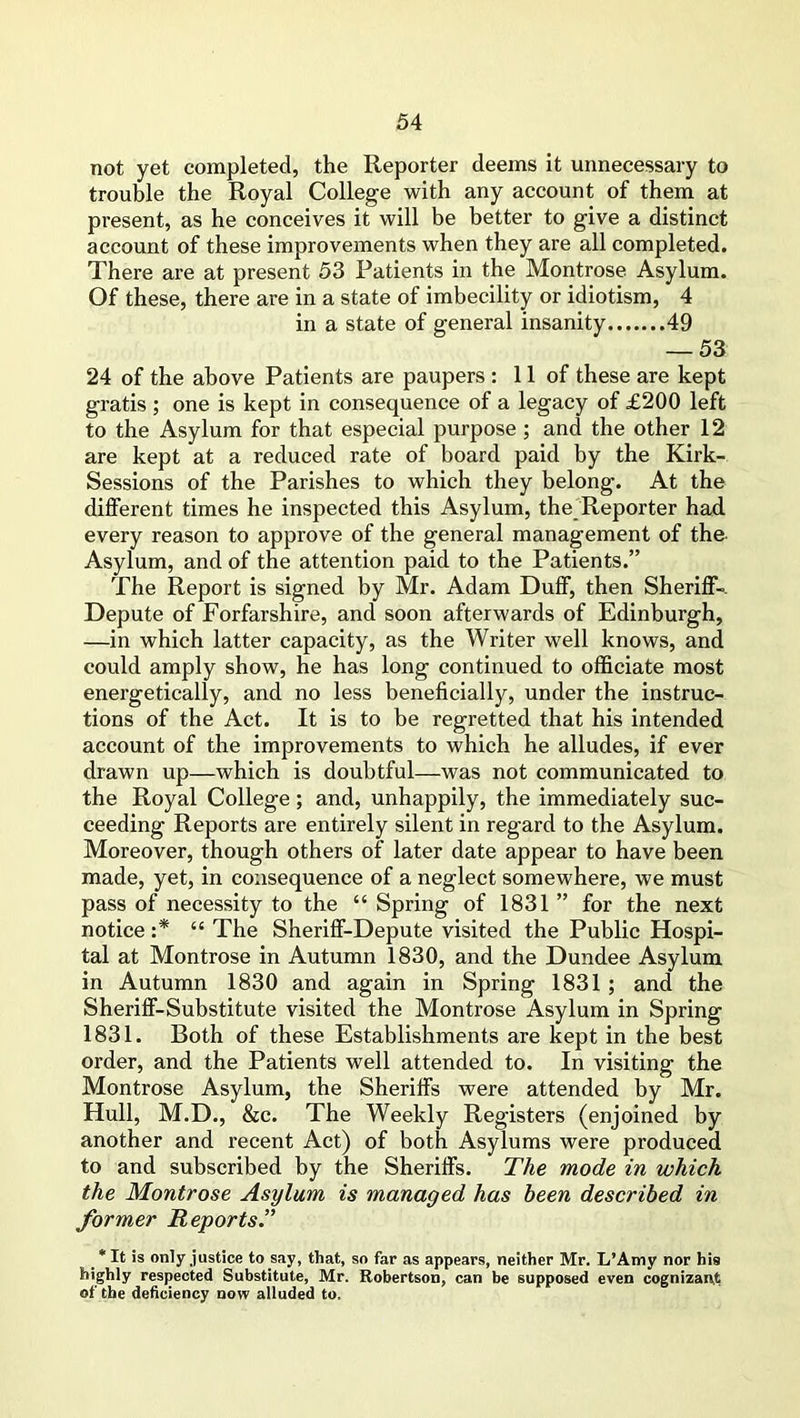 not yet completed, the Reporter deems it unnecessary to trouble the Royal College with any account of them at present, as he conceives it will be better to give a distinct account of these improvements when they are all completed. There are at present 53 Patients in the Montrose Asylum. Of these, there are in a state of imbecility or idiotism, 4 in a state of general insanity 49 — 53 24 of the above Patients are paupers : 11 of these are kept gratis ; one is kept in consequence of a legacy of £200 left to the Asylum for that especial purpose ; and the other 12 are kept at a reduced rate of board paid by the Kirk- Sessions of the Parishes to which they belong. At the different times he inspected this Asylum, the Reporter had every reason to approve of the general management of the Asylum, and of the attention paid to the Patients.” The Report is signed by Mr. Adam Duff, then Sheriff-- Depute of Forfarshire, and soon afterwards of Edinburgh, —in which latter capacity, as the Writer well knows, and could amply show, he has long continued to officiate most energetically, and no less beneficially, under the instruc- tions of the Act. It is to be regretted that his intended account of the improvements to which he alludes, if ever drawn up—which is doubtful—was not communicated to the Royal College; and, unhappily, the immediately suc- ceeding Reports are entirely silent in regard to the Asylum. Moreover, though others of later date appear to have been made, yet, in consequence of a neglect somewhere, we must pass of necessity to the “ Spring of 1831 ” for the next notice :* “ The Sheriff-Depute visited the Public Hospi- tal at Montrose in Autumn 1830, and the Dundee Asylum in Autumn 1830 and again in Spring 1831 ; and the Sheriff-Substitute visited the Montrose Asylum in Spring 1831. Both of these Establishments are kept in the best order, and the Patients well attended to. In visiting the Montrose Asylum, the Sheriffs were attended by Mr. Hull, M.D., &c. The Weekly Registers (enjoined by another and recent Act) of both Asylums were produced to and subscribed by the Sheriffs. The mode in which the Montrose Asylum is managed has been described in former Reports.” * It is only justice to say, that, so far as appears, neither Mr. L’Amy nor his highly respected Substitute, Mr. Robertson, can be supposed even cognizant of the deficiency now alluded to.