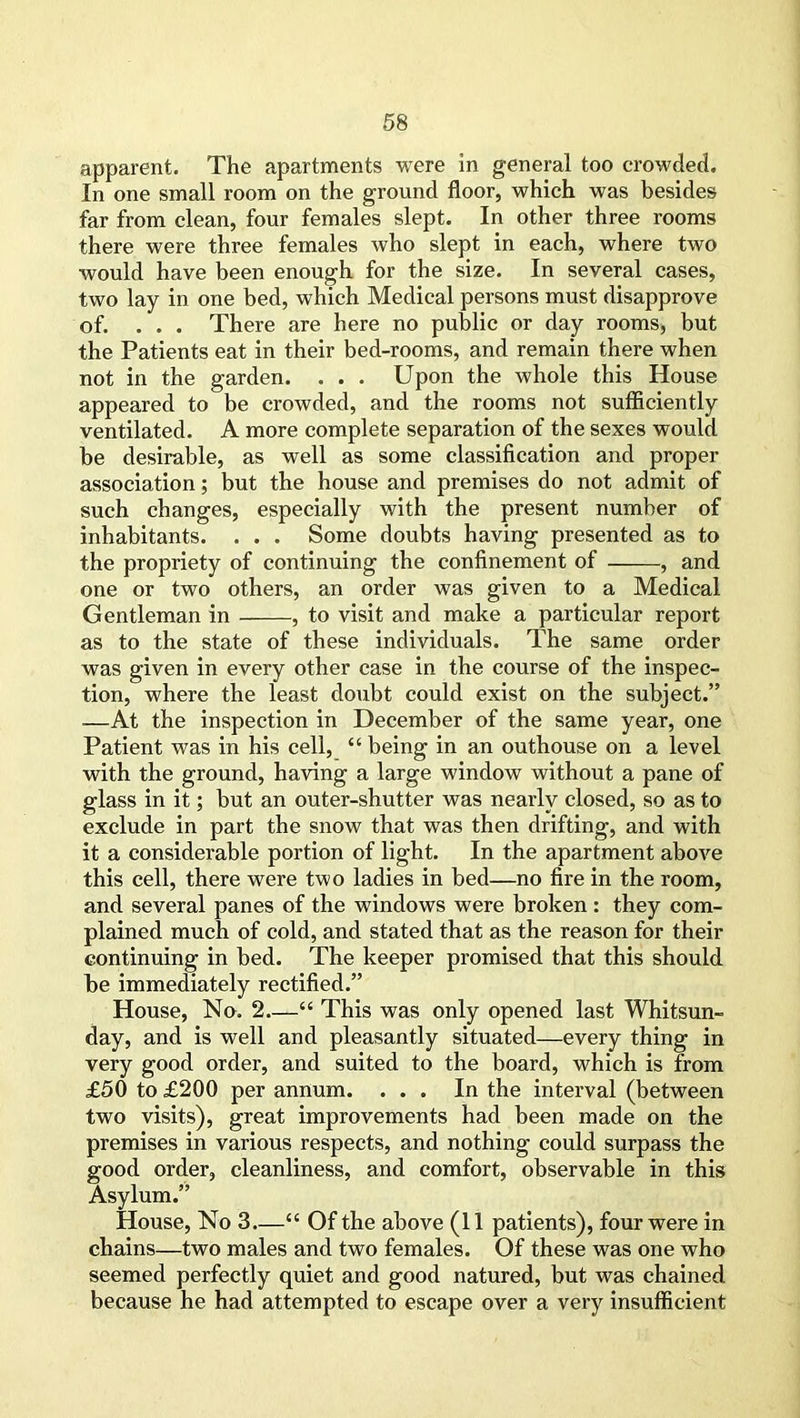 apparent. The apartments were in general too crowded. In one small room on the ground floor, which was besides far from clean, four females slept. In other three rooms there were three females who slept in each, where two would have been enough for the size. In several cases, two lay in one bed, which Medical persons must disapprove of. ... There are here no public or day rooms, but the Patients eat in their bed-rooms, and remain there when not in the garden. . . . Upon the whole this House appeared to be crowded, and the rooms not sufficiently ventilated. A more complete separation of the sexes would be desirable, as well as some classification and proper association; but the house and premises do not admit of such changes, especially with the present number of inhabitants. . . . Some doubts having presented as to the propriety of continuing the confinement of , and one or two others, an order was given to a Medical Gentleman in , to visit and make a particular report as to the state of these individuals. The same order was given in every other case in the course of the inspec- tion, where the least doubt could exist on the subject.” —At the inspection in December of the same year, one Patient was in his cell, “ being in an outhouse on a level with the ground, having a large window without a pane of glass in it; but an outer-shutter was nearly closed, so as to exclude in part the snow that was then drifting, and with it a considerable portion of light. In the apartment above this cell, there were two ladies in bed—no fire in the room, and several panes of the windows were broken : they com- plained much of cold, and stated that as the reason for their continuing in bed. The keeper promised that this should be immediately rectified.” House, No. 2 “ This was only opened last Whitsun- day, and is well and pleasantly situated—every thing in very good order, and suited to the board, which is from £50 to £200 per annum. ... In the interval (between two visits), great improvements had been made on the premises in various respects, and nothing could surpass the good order, cleanliness, and comfort, observable in this Asylum.” House, No 3—“ Of the above (II patients), four were in chains—two males and two females. Of these was one who seemed perfectly quiet and good natured, but was chained because he had attempted to escape over a very insufficient
