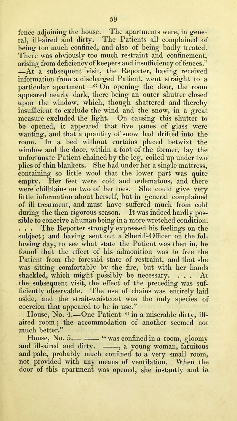 fence adjoining the house. The apartments were, in gene- ral, ill-aired and dirty. The Patients all complained of being too much confined, and also of being badly treated. There was obviously too much restraint and confinement, arising from deficiency of keepers and insufficiency of fences.” —At a subsequent visit, the Reporter, having received information from a discharged Patient, went straight to a particular apartment—“ On opening the door, the room appeared nearly dark, there being an outer shutter closed upon the window, which, though shattered and thereby insufficient to exclude the wind and the snow, in a great measure excluded the light. On causing this shutter to be opened, it appeared that five panes of glass were wanting, and that a quantity of snow had drifted into the room. In a bed without curtains placed betwixt the window and the door, within a foot of the former, lay the unfortunate Patient chained by the leg, coiled up under two plies of thin blankets. She had under her a single mattress, containing so little wool that the lower part was quite empty. Her feet were cold and oedematous, and there were chilblains on two of her toes. She could give very little information about herself, but in general complained of ill treatment, and must have suffered much from cold during the then rigorous season. It was indeed hardly pos- sible to conceive a human being in a more wretched condition. . . . The Reporter strongly expressed his feelings on the subject; and having sent out a Sheriff-Officer on the fol- lowing day, to see what state the Patient was then in, he found that the effect of his admonition was to free the Patient from the foresaid state of restraint, and that she was sitting comfortably by the fire, but with her hands shackled, which might possibly be necessary. ... At the subsequent visit, the effect of the preceding was suf- ficiently observable. The use of chains was entirely laid aside, and the strait-waistcoat was the only species of coercion that appeared to be in use.” House, No. 4 One Patient “ in a miserable dirty, ill- aired room; the accommodation of another seemed not much better.” Plouse, No. 5 “was confined in a room, gloomy and ill-aired and dirty. , a young woman, fatuitous and pale, probably much confined to a very small room, not provided with any means of ventilation. When the door of this apartment was opened, she instantly and ia