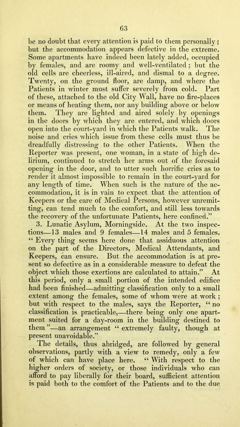 be no doubt that every attention is paid to them personally ; but the accommodation appears defective in the extreme. Some apartments have indeed been lately added, occupied by females, and are roomy and well-ventilated; but the old cells are cheerless, ill-aired, and dismal to a degree. Twenty, on the ground floor, are damp, and where the Patients in winter must suffer severely from cold. Part of these, attached to the old City Wall, have no fire-places or means of heating them, nor any building above or below them. They are lighted and aired solely by openings in the doors by which they are entered, and which doors open into the court-yard in which the Patients walk. The noise and cries which issue from these cells must thus be dreadfully distressing to the other Patients. When the Reporter was present, one woman, in a state of high de- lirium, continued to stretch her arms out of the foresaid opening in the door, and to utter such horrific cries as to render it almost impossible to remain in the court-yard for any length of time. When such is the nature of the ac- commodation, it is in vain to expect that the attention of Keepers or the care of Medical Persons, however unremit- ting, can tend much to the comfort, and still less towards the recovery of the unfortunate Patients, here confined.” 3. Lunatic Asylum, Morningside. At the two inspec- tions—13 males and 9 females—14 males and 5 females. “ Every thing seems here done that assiduous attention on the part of the Directors, Medical Attendants, and Keepers, can ensure. But the accommodation is at pre- sent so defective as in a considerable measure to defeat the object which those exertions are calculated to attain.” At this period, only a small portion of the intended edifice had been finished—admitting classification only to a small extent among the females, some of whom were at work ; but with respect to the males, says the Reporter, c< no classification is practicable,—there being only one apart- ment suited for a day-room in the building destined to them ”—an arrangement “ extremely faulty, though at present unavoidable.” The details, thus abridged, are followed by general observations, partly with a view to remedy, only a few of which can have place here. “ With respect to the higher orders of society, or those individuals who can afford to pay liberally for their board, sufficient attention is paid both to the comfort of the Patients and to the due
