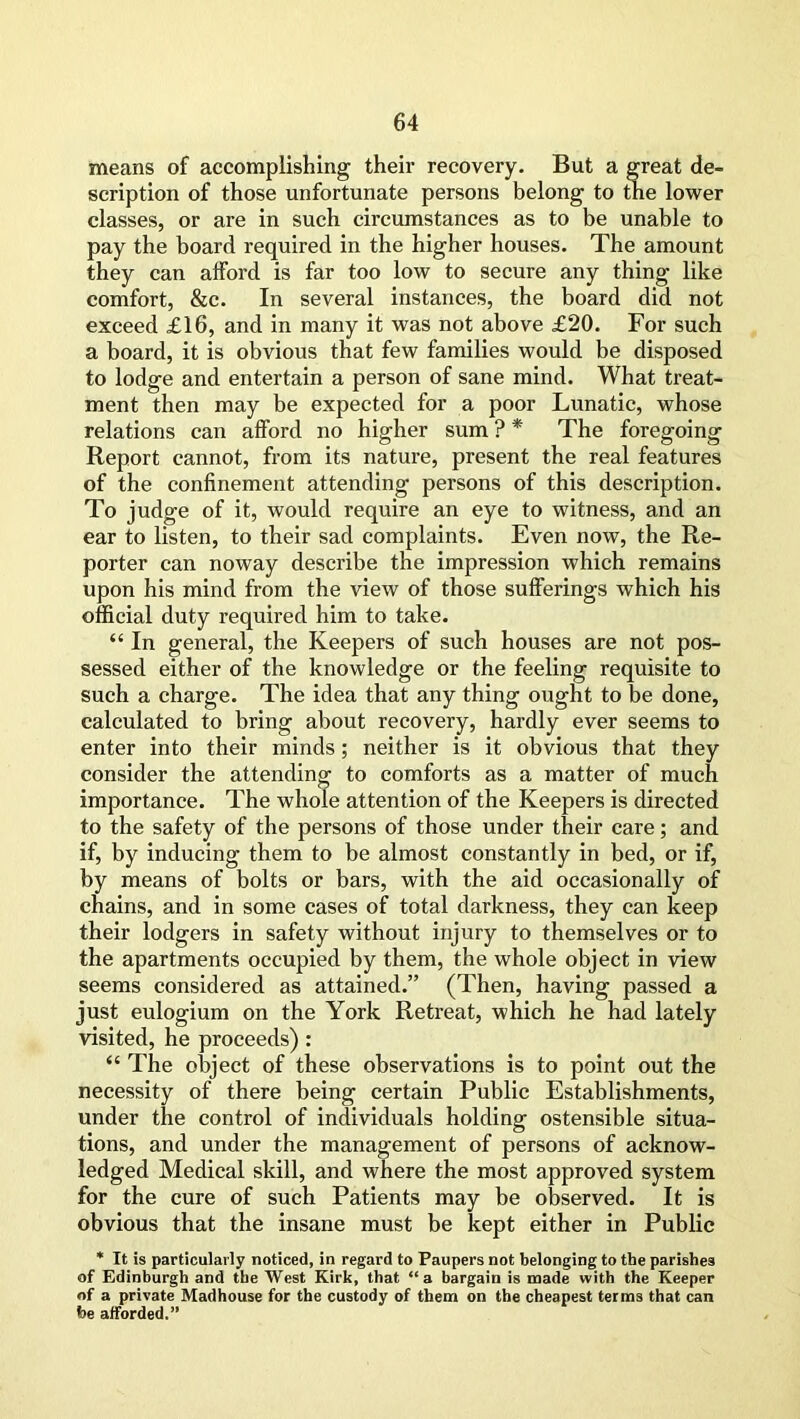 means of accomplishing their recovery. But a great de- scription of those unfortunate persons belong to the lower classes, or are in such circumstances as to be unable to pay the board required in the higher houses. The amount they can alford is far too low to secure any thing like comfort, &c. In several instances, the board did not exceed £16, and in many it was not above £20. For such a board, it is obvious that few families would be disposed to lodge and entertain a person of sane mind. What treat- ment then may be expected for a poor Lunatic, whose relations can afford no higher sum ? * The foregoing Report cannot, from its nature, present the real features of the confinement attending persons of this description. To judge of it, would require an eye to witness, and an ear to listen, to their sad complaints. Even now, the Re- porter can noway describe the impression which remains upon his mind from the view of those sufferings which his official duty required him to take. “ In general, the Keepers of such houses are not pos- sessed either of the knowledge or the feeling requisite to such a charge. The idea that any thing ought to be done, calculated to bring about recovery, hardly ever seems to enter into their minds; neither is it obvious that they consider the attending to comforts as a matter of much importance. The whole attention of the Keepers is directed to the safety of the persons of those under their care; and if, by inducing them to be almost constantly in bed, or if, by means of bolts or bars, with the aid occasionally of chains, and in some cases of total darkness, they can keep their lodgers in safety without injury to themselves or to the apartments occupied by them, the whole object in view seems considered as attained.” (Then, having passed a just eulogium on the York Retreat, which he had lately visited, he proceeds) : “ The object of these observations is to point out the necessity of there being certain Public Establishments, under the control of individuals holding ostensible situa- tions, and under the management of persons of acknow- ledged Medical skill, and where the most approved system for the cure of such Patients may be observed. It is obvious that the insane must be kept either in Public * It is particularly noticed, in regard to Paupers not belonging to the parishes of Edinburgh and the West Kirk, that “a bargain is made with the Keeper of a private Madhouse for the custody of them on the cheapest terms that can he afforded.”