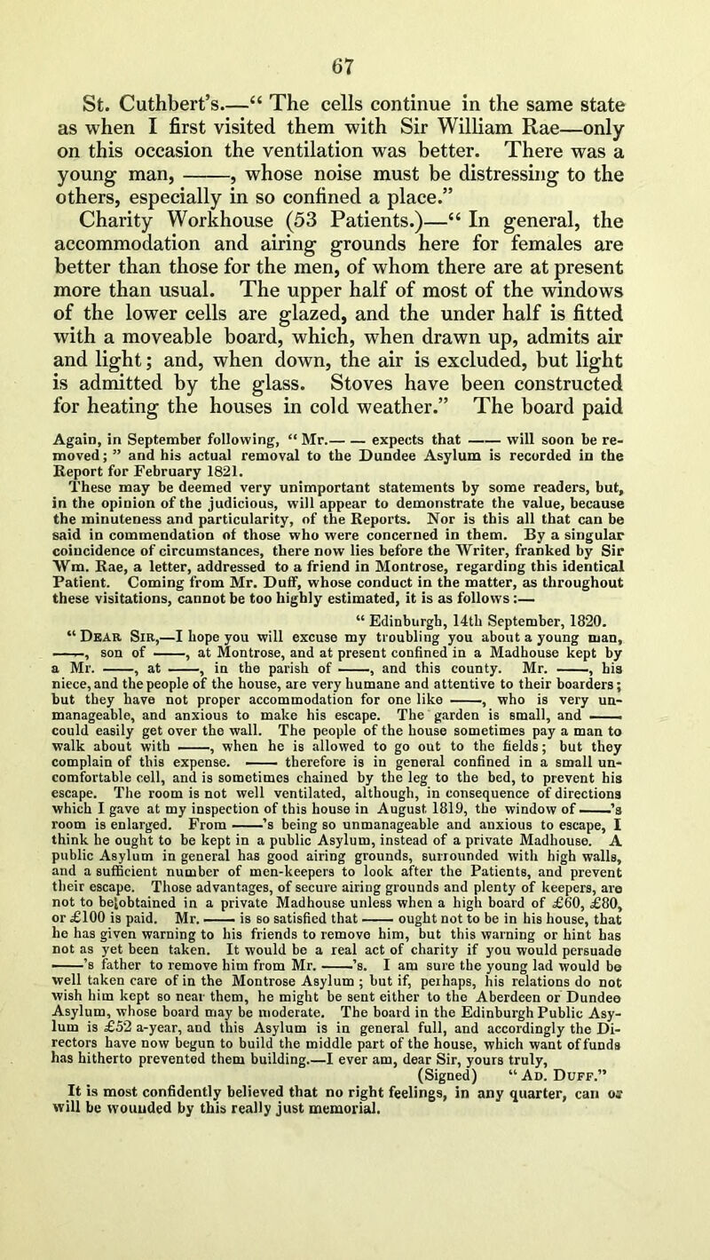 St. Cuthbert’s—“ The cells continue in the same state as when I first visited them with Sir William Rae—only- on this occasion the ventilation was better. There was a young man, , whose noise must be distressing to the others, especially in so confined a place.” Charity Workhouse (53 Patients.)—“ In general, the accommodation and airing grounds here for females are better than those for the men, of whom there are at present more than usual. The upper half of most of the windows of the lower cells are glazed, and the under half is fitted with a moveable board, which, when drawn up, admits air and light; and, when down, the air is excluded, but light is admitted by the glass. Stoves have been constructed for heating the houses in cold weather.” The board paid Again, in September following, “ Mr. expects that will soon be re- moved; ” and his actual removal to the Dundee Asylum is recorded in the Report for February 1821. These may be deemed very unimportant statements by some readers, but, in the opinion of the judicious, will appear to demonstrate the value, because the minuteness and particularity, of the Reports. Nor is this all that can be said in commendation of those who were concerned in them. By a singular coincidence of circumstances, there now lies before the Writer, franked by Sir Wm. Rae, a letter, addressed to a friend in Montrose, regarding this identical Patient. Coming from Mr. Duff, whose conduct in the matter, as throughout these visitations, cannot be too highly estimated, it is as follows:— “ Edinburgh, 14th September, 1820. “ Dear Sir,—I hope you will excuse my troubling you about a young man, —, son of , at Montrose, and at present confined in a Madhouse kept by a Mr. , at , in the parish of , and this county. Mr. , his niece, and the people of the house, are very humane and attentive to their boarders; but they have not proper accommodation for one like , who is very un- manageable, and anxious to make his escape. The garden is small, and — could easily get over the wall. The people of the house sometimes pay a man to walk about with , when he is allowed to go out to the fields; but they complain of this expense. therefore is in general confined in a small un- comfortable cell, and is sometimes chained by the leg to the bed, to prevent his escape. The room is not well ventilated, although, in consequence of directions which I gave at my inspection of this house in August 1819, the window of ’s room is enlarged. From ’s being so unmanageable and anxious to escape, I think he ought to be kept in a public Asylum, instead of a private Madhouse. A public Asylum in general has good airing grounds, surrounded with high walls, and a sufficient number of men-keepers to look after the Patients, and prevent their escape. Those advantages, of secure airing grounds and plenty of keepers, are not to beiobtained in a private Madhouse unless when a high board of £60, £80, or £100 is paid. Mr. —— is so satisfied that ought not to be in his house, that he has given warning to his friends to remove him, but this warning or hint has not as yet been taken. It would be a real act of charity if you would persuade ’s father to remove him from Mr. ’s. I am sure the young lad would be well taken care of in the Montrose Asylum ; but if, perhaps, his relations do not wish him kept so near them, he might be sent either to the Aberdeen or Dundee Asylum, whose board may be moderate. The board in the Edinburgh Public Asy- lum is £52 a-year, and this Asylum is in general full, and accordingly the Di- rectors have now begun to build the middle part of the house, which want of funds has hitherto prevented them building I ever am, dear Sir, yours truly, (Signed) “ Ad. Duff.” It is most confidently believed that no right feelings, in any quarter, can os will be wounded by this really just memorial.