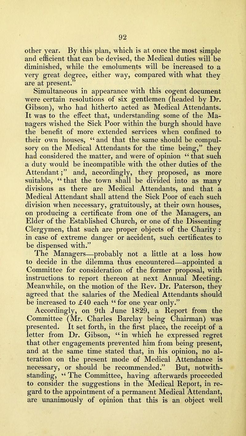 other year. By this plan, which is at once the most simple and efficient that can be devised, the Medical duties will be diminished, while the emoluments will be increased to a very great degree, either way, compared with what they are at present.” Simultaneous in appearance with this cogent document were certain resolutions of six gentlemen (headed by Dr. Gibson), who had hitherto acted as Medical Attendants. It was to the effect that, understanding some of the Ma- nagers wished the Sick Poor within the burgh should have the benefit of more extended services when confined to their own houses, “ and that the same should be compul- sory on the Medical Attendants for the time being,” they had considered the matter, and were of opinion “ that such a duty would be incompatible with the other duties of the Attendant;” and, accordingly, they proposed, as more suitable, “ that the town shall be divided into as many divisions as there are Medical Attendants, and that a Medical Attendant shall attend the Sick Poor of each such division when necessary, gratuitously, at their own houses, on producing a certificate from one of the Managers, an Elder of the Established Church, or one of the Dissenting Clergymen, that such are proper objects of the Charity : in case of extreme danger or accident, such certificates to be dispensed with.” The Managers—probably not a little at a loss how to decide in the dilemma thus encountered—appointed a Committee for consideration of the former proposal, with instructions to report thereon at next Annual Meeting. Meanwhile, on the motion of the Rev. Dr. Paterson, they agreed that the salaries of the Medical Attendants should be increased to £40 each “ for one year only.” Accordingly, on 9th June 1829, a Report from the Committee (Mr. Charles Barclay being Chairman) was presented. It set forth, in the first place, the receipt of a letter from Dr. Gibson, “ in which he expressed regret that other engagements prevented him from being present, and at the same time stated that, in his opinion, no al- teration on the present mode of Medical Attendance is necessary, or should be recommended.” But, notwith- standing, “ The Committee, having afterwards proceeded to consider the suggestions in the Medical Report, in re- gard to the appointment of a permanent Medical Attendant, are unanimously of opinion that this is an object well