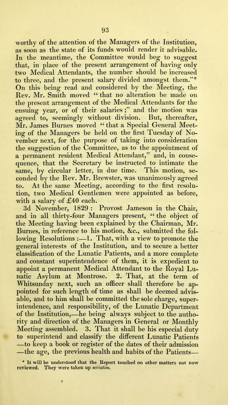 worthy of the attention of the Managers of the Institution, as soon as the state of its funds would render it advisable. In the meantime, the Committee would beg to suggest that, in place of the present arrangement of having only two Medical Attendants, the number should be increased to three, and the present salary divided amongst them.”* On this being read and considered by the Meeting, the Rev. Mr. Smith moved “ that no alteration be made on the present arrangement of the Medical Attendants for the ensuing year, or of their salariesand the motion was agreed to, seemingly without division. But, thereafter, Mr. James Burnes moved “ that a Special General Meet- ing of the Managers be held on the first Tuesday of No- vember next, for the purpose of taking into consideration the suggestion of the Committee, as to the appointment of a permanent resident Medical Attendant,” and, in conse- quence, that the Secretary be instructed to intimate the same, by circular letter, in due time. This motion, se- conded by the Rev. Mr. Brewster, was unanimously agreed to. At the same Meeting, according to the first resolu- tion, two Medical Gentlemen were appointed as before, with a salary of £40 each. 3d November, 1829 : Provost Jameson in the Chair, and in all thirty-four Managers present, “ the object of the Meeting having been explained by the Chairman, Mr. Burnes, in reference to his motion, &c., submitted the fol- lowing Resolutions :—1. That, with a view to promote the general interests of the Institution, and to secure a better classification of the Lunatic Patients, and a more complete and constant superintendence of them, it is expedient to appoint a permanent Medical Attendant to the Royal Lu- natic Asylum at Montrose. 2. That, at the term of Whitsunday next, such an officer shall therefore be ap- pointed for such length of time as shall be deemed advis- able, and to him shall be committed the sole charge, super- intendence, and responsibility, of the Lunatic Department of the Institution,—he being always subject to the autho- rity and direction of the Managers in General or Monthly Meeting assembled. 3. That it shall be his especial duty to superintend and classify the different Lunatic Patients —to keep a book or register of the dates of their admission —the age, the previous health and habits of the Patients— * It will be understood that the Report touched on other matters not now reviewed. They were taken up seriatim.