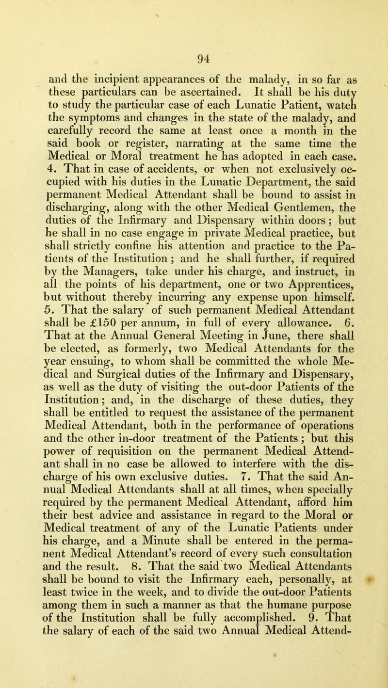 and the incipient appearances of the malady, in so far as these particulars can be ascertained. It shall be his duty to study the particular case of each Lunatic Patient, watch the symptoms and changes in the state of the malady, and carefully record the same at least once a month in the said book or register, narrating at the same time the Medical or Moral treatment he has adopted in each case. 4. That in case of accidents, or when not exclusively oc- cupied with his duties in the Lunatic Department, the said permanent Medical Attendant shall be bound to assist in discharging, along with the other Medical Gentlemen, the duties of the Infirmary and Dispensary within doors; but he shall in no case engage in private Medical practice, but shall strictly confine his attention and practice to the Pa- tients of the Institution ; and he shall further, if required by the Managers, take under his charge, and instruct, in all the points of his department, one or two Apprentices, but without thereby incurring any expense upon himself. 5. That the salary of such permanent Medical Attendant shall be £150 per annum, in full of every allowance. 6. That at the Annual General Meeting in June, there shall be elected, as formerly, two Medical Attendants for the year ensuing, to whom shall be committed the whole Me- dical and Surgical duties of the Infirmary and Dispensary, as well as the duty of visiting the out-door Patients of the Institution; and, in the discharge of these duties, they shall be entitled to request the assistance of the permanent Medical Attendant, both in the performance of operations and the other in-door treatment of the Patients; but this power of requisition on the permanent Medical Attend- ant shall in no case be allowed to interfere with the dis- charge of his own exclusive duties. 7. That the said An- nual Medical Attendants shall at all times, when specially required by the permanent Medical Attendant, afford him their best advice and assistance in regard to the Moral or Medical treatment of any of the Lunatic Patients under his charge, and a Minute shall be entered in the perma- nent Medical Attendant’s record of every such consultation and the result. 8. That the said two Medical Attendants shall be bound to visit the Infirmary each, personally, at least twice in the week, and to divide the out-door Patients among them in such a manner as that the humane purpose of the Institution shall be fully accomplished. 9. That the salary of each of the said two Annual Medical Attend-